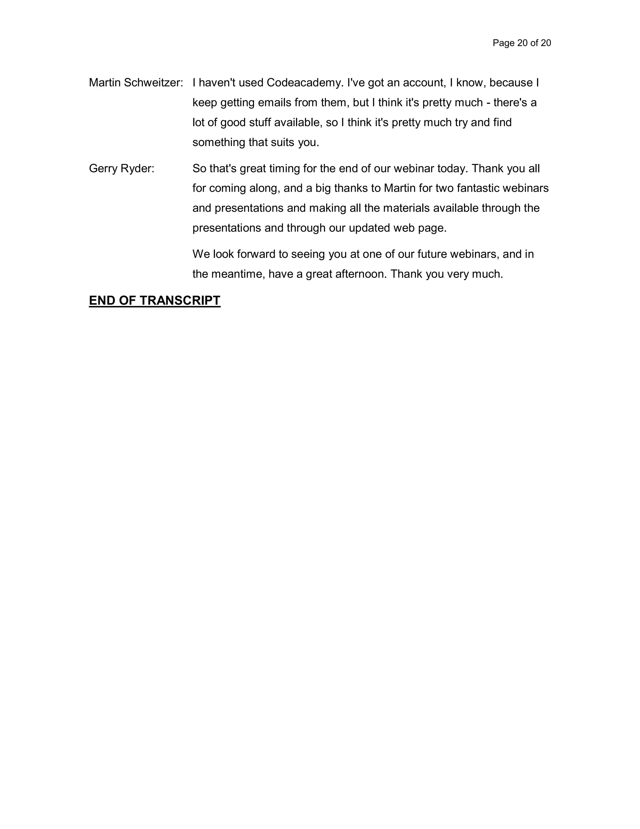 Page 20 of 20 Martin Schweitzer: I haven't used Codeacademy. I've got an account, I know, because I keep getting emails from them, but I think it's pretty much - there's a lot of good stuff available, so I think it's pretty much try and find something that suits you. Gerry Ryder: So that's great timing for the end of our webinar today. Thank you all for coming along, and a big thanks to Martin for two fantastic webinars and presentations and making all the materials available through the presentations and through our updated web page. We look forward to seeing you at one of our future webinars, and in the meantime, have a great afternoon. Thank you very much. END OF TRANSCRIPT 