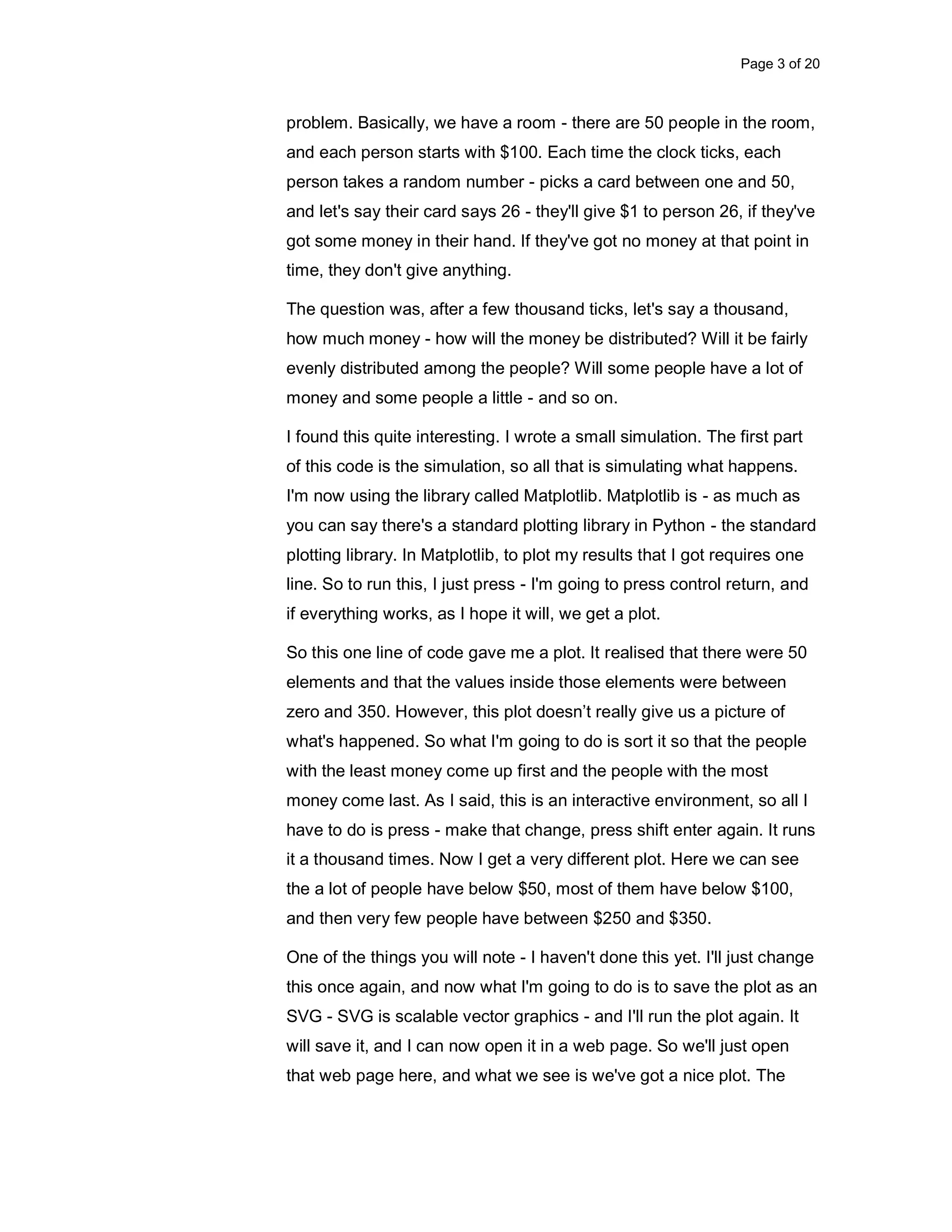 Page 3 of 20 problem. Basically, we have a room - there are 50 people in the room, and each person starts with $100. Each time the clock ticks, each person takes a random number - picks a card between one and 50, and let's say their card says 26 - they'll give $1 to person 26, if they've got some money in their hand. If they've got no money at that point in time, they don't give anything. The question was, after a few thousand ticks, let's say a thousand, how much money - how will the money be distributed? Will it be fairly evenly distributed among the people? Will some people have a lot of money and some people a little - and so on. I found this quite interesting. I wrote a small simulation. The first part of this code is the simulation, so all that is simulating what happens. I'm now using the library called Matplotlib. Matplotlib is - as much as you can say there's a standard plotting library in Python - the standard plotting library. In Matplotlib, to plot my results that I got requires one line. So to run this, I just press - I'm going to press control return, and if everything works, as I hope it will, we get a plot. So this one line of code gave me a plot. It realised that there were 50 elements and that the values inside those elements were between zero and 350. However, this plot doesn’t really give us a picture of what's happened. So what I'm going to do is sort it so that the people with the least money come up first and the people with the most money come last. As I said, this is an interactive environment, so all I have to do is press - make that change, press shift enter again. It runs it a thousand times. Now I get a very different plot. Here we can see the a lot of people have below $50, most of them have below $100, and then very few people have between $250 and $350. One of the things you will note - I haven't done this yet. I'll just change this once again, and now what I'm going to do is to save the plot as an SVG - SVG is scalable vector graphics - and I'll run the plot again. It will save it, and I can now open it in a web page. So we'll just open that web page here, and what we see is we've got a nice plot. The 