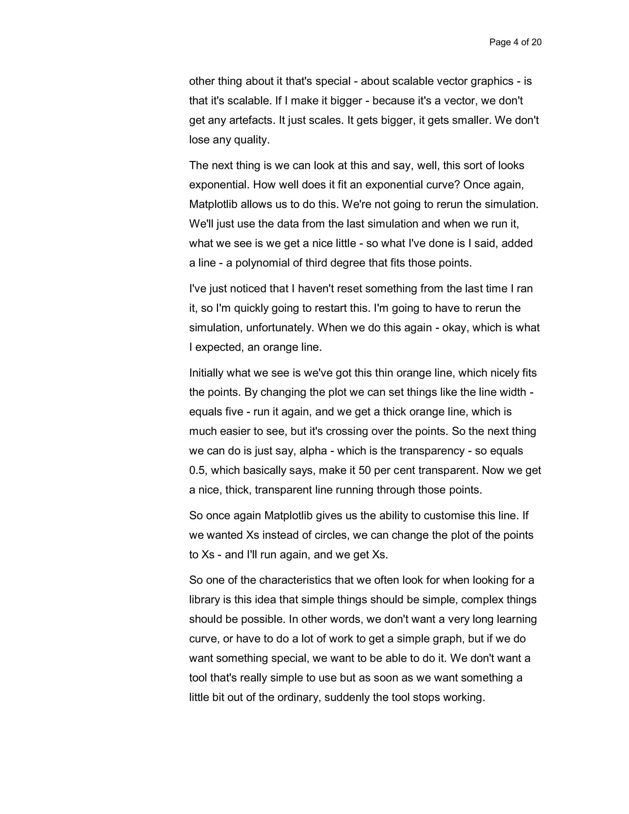 Page 4 of 20 other thing about it that's special - about scalable vector graphics - is that it's scalable. If I make it bigger - because it's a vector, we don't get any artefacts. It just scales. It gets bigger, it gets smaller. We don't lose any quality. The next thing is we can look at this and say, well, this sort of looks exponential. How well does it fit an exponential curve? Once again, Matplotlib allows us to do this. We're not going to rerun the simulation. We'll just use the data from the last simulation and when we run it, what we see is we get a nice little - so what I've done is I said, added a line - a polynomial of third degree that fits those points. I've just noticed that I haven't reset something from the last time I ran it, so I'm quickly going to restart this. I'm going to have to rerun the simulation, unfortunately. When we do this again - okay, which is what I expected, an orange line. Initially what we see is we've got this thin orange line, which nicely fits the points. By changing the plot we can set things like the line width - equals five - run it again, and we get a thick orange line, which is much easier to see, but it's crossing over the points. So the next thing we can do is just say, alpha - which is the transparency - so equals 0.5, which basically says, make it 50 per cent transparent. Now we get a nice, thick, transparent line running through those points. So once again Matplotlib gives us the ability to customise this line. If we wanted Xs instead of circles, we can change the plot of the points to Xs - and I'll run again, and we get Xs. So one of the characteristics that we often look for when looking for a library is this idea that simple things should be simple, complex things should be possible. In other words, we don't want a very long learning curve, or have to do a lot of work to get a simple graph, but if we do want something special, we want to be able to do it. We don't want a tool that's really simple to use but as soon as we want something a little bit out of the ordinary, suddenly the tool stops working. 