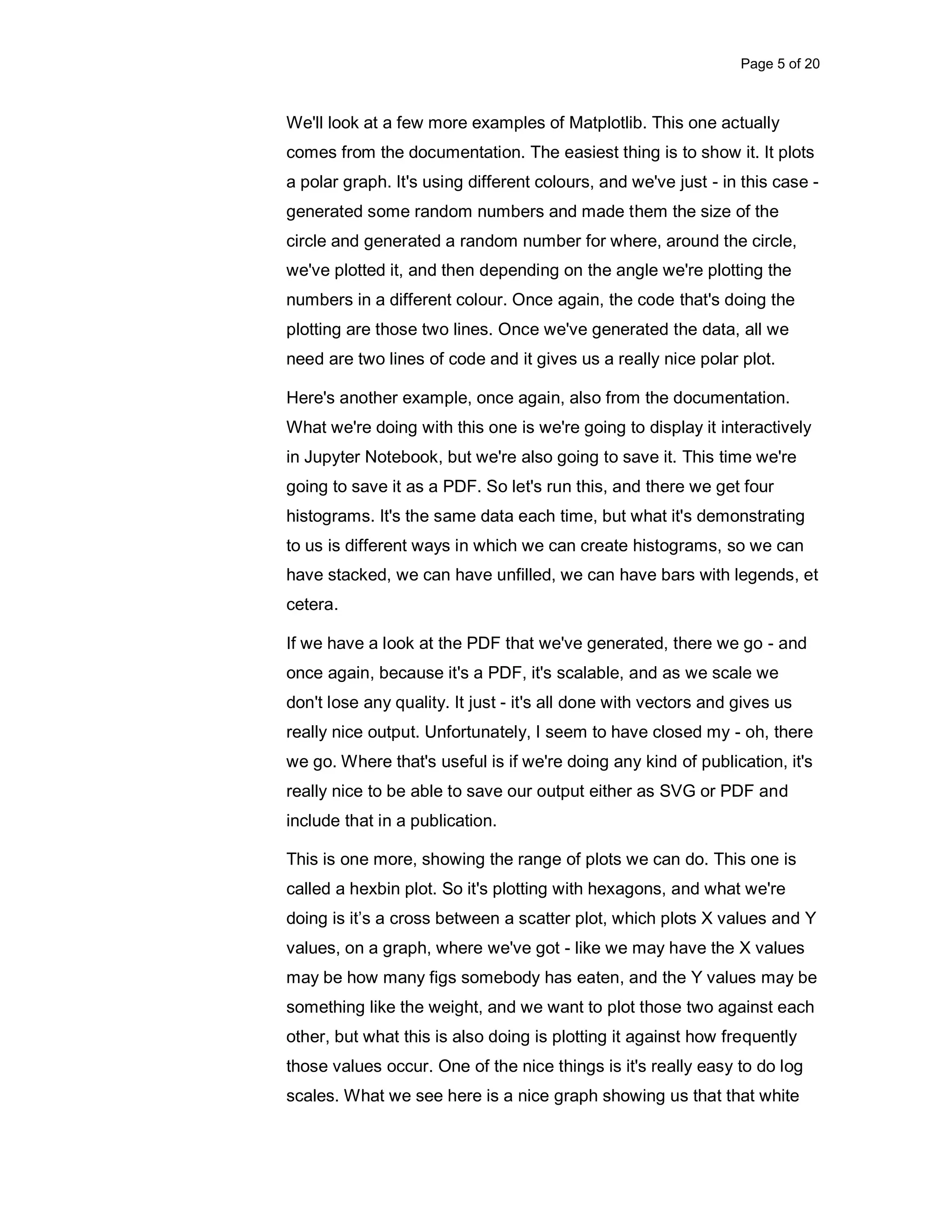 Page 5 of 20 We'll look at a few more examples of Matplotlib. This one actually comes from the documentation. The easiest thing is to show it. It plots a polar graph. It's using different colours, and we've just - in this case - generated some random numbers and made them the size of the circle and generated a random number for where, around the circle, we've plotted it, and then depending on the angle we're plotting the numbers in a different colour. Once again, the code that's doing the plotting are those two lines. Once we've generated the data, all we need are two lines of code and it gives us a really nice polar plot. Here's another example, once again, also from the documentation. What we're doing with this one is we're going to display it interactively in Jupyter Notebook, but we're also going to save it. This time we're going to save it as a PDF. So let's run this, and there we get four histograms. It's the same data each time, but what it's demonstrating to us is different ways in which we can create histograms, so we can have stacked, we can have unfilled, we can have bars with legends, et cetera. If we have a look at the PDF that we've generated, there we go - and once again, because it's a PDF, it's scalable, and as we scale we don't lose any quality. It just - it's all done with vectors and gives us really nice output. Unfortunately, I seem to have closed my - oh, there we go. Where that's useful is if we're doing any kind of publication, it's really nice to be able to save our output either as SVG or PDF and include that in a publication. This is one more, showing the range of plots we can do. This one is called a hexbin plot. So it's plotting with hexagons, and what we're doing is it’s a cross between a scatter plot, which plots X values and Y values, on a graph, where we've got - like we may have the X values may be how many figs somebody has eaten, and the Y values may be something like the weight, and we want to plot those two against each other, but what this is also doing is plotting it against how frequently those values occur. One of the nice things is it's really easy to do log scales. What we see here is a nice graph showing us that that white 