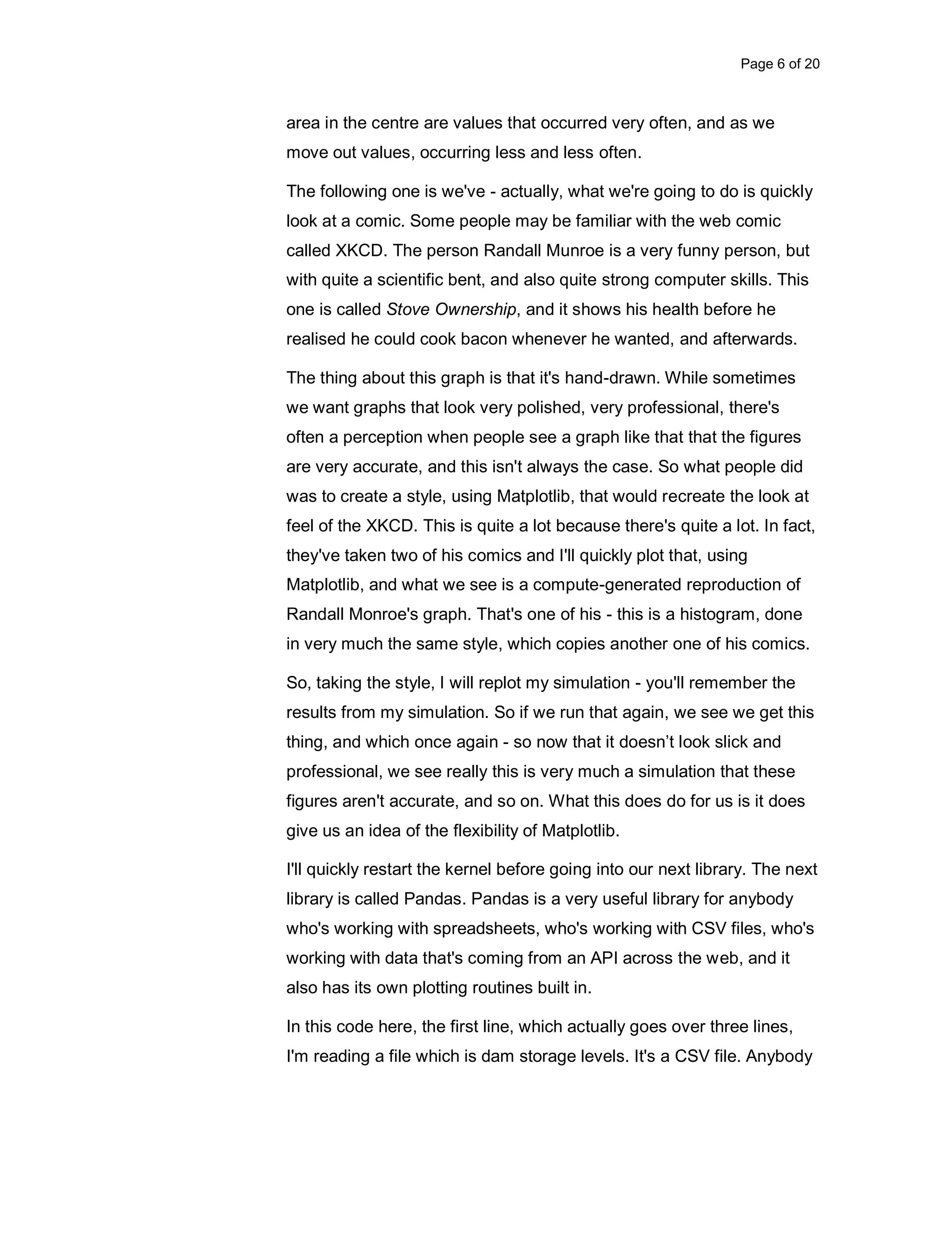 Page 6 of 20 area in the centre are values that occurred very often, and as we move out values, occurring less and less often. The following one is we've - actually, what we're going to do is quickly look at a comic. Some people may be familiar with the web comic called XKCD. The person Randall Munroe is a very funny person, but with quite a scientific bent, and also quite strong computer skills. This one is called Stove Ownership, and it shows his health before he realised he could cook bacon whenever he wanted, and afterwards. The thing about this graph is that it's hand-drawn. While sometimes we want graphs that look very polished, very professional, there's often a perception when people see a graph like that that the figures are very accurate, and this isn't always the case. So what people did was to create a style, using Matplotlib, that would recreate the look at feel of the XKCD. This is quite a lot because there's quite a lot. In fact, they've taken two of his comics and I'll quickly plot that, using Matplotlib, and what we see is a compute-generated reproduction of Randall Monroe's graph. That's one of his - this is a histogram, done in very much the same style, which copies another one of his comics. So, taking the style, I will replot my simulation - you'll remember the results from my simulation. So if we run that again, we see we get this thing, and which once again - so now that it doesn’t look slick and professional, we see really this is very much a simulation that these figures aren't accurate, and so on. What this does do for us is it does give us an idea of the flexibility of Matplotlib. I'll quickly restart the kernel before going into our next library. The next library is called Pandas. Pandas is a very useful library for anybody who's working with spreadsheets, who's working with CSV files, who's working with data that's coming from an API across the web, and it also has its own plotting routines built in. In this code here, the first line, which actually goes over three lines, I'm reading a file which is dam storage levels. It's a CSV file. Anybody 