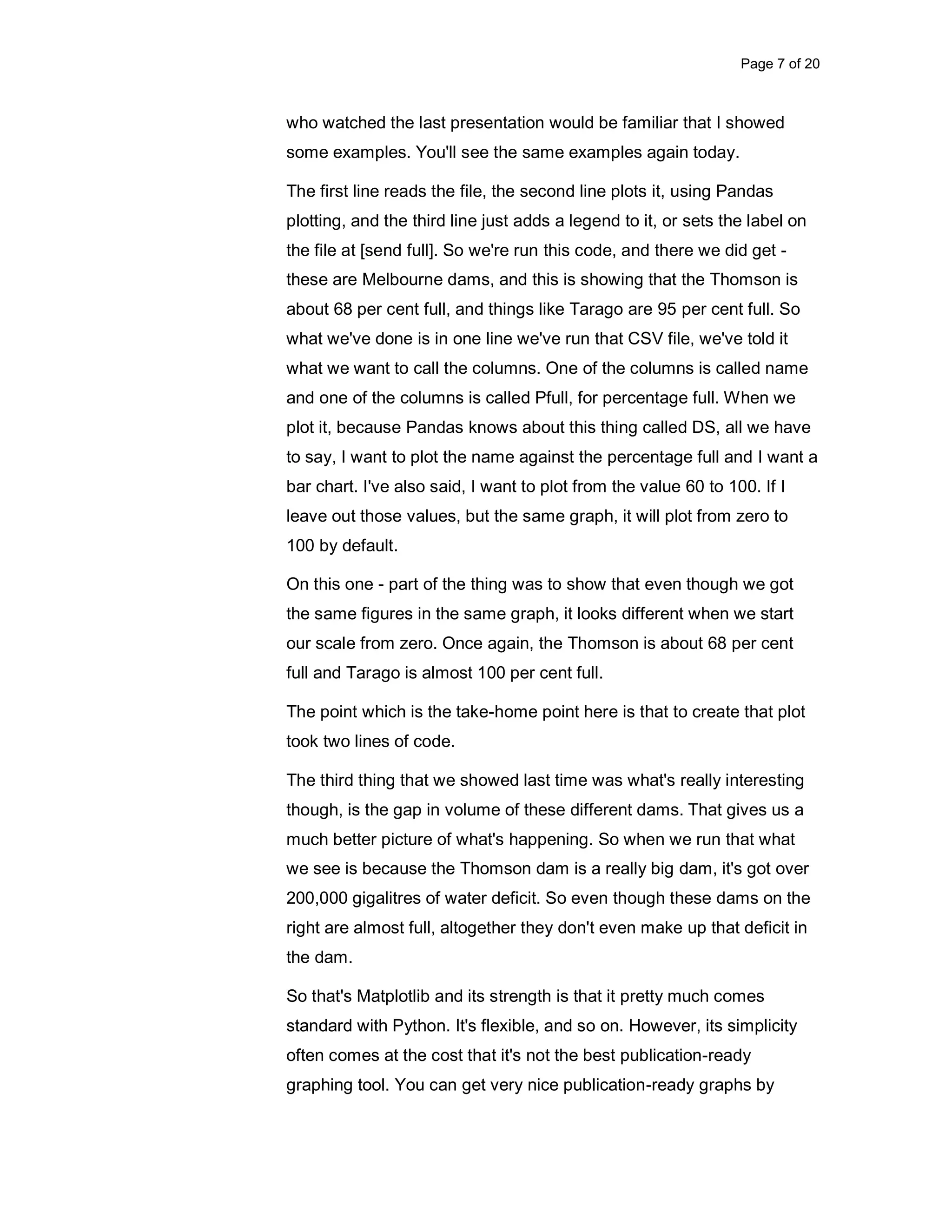 Page 7 of 20 who watched the last presentation would be familiar that I showed some examples. You'll see the same examples again today. The first line reads the file, the second line plots it, using Pandas plotting, and the third line just adds a legend to it, or sets the label on the file at [send full]. So we're run this code, and there we did get - these are Melbourne dams, and this is showing that the Thomson is about 68 per cent full, and things like Tarago are 95 per cent full. So what we've done is in one line we've run that CSV file, we've told it what we want to call the columns. One of the columns is called name and one of the columns is called Pfull, for percentage full. When we plot it, because Pandas knows about this thing called DS, all we have to say, I want to plot the name against the percentage full and I want a bar chart. I've also said, I want to plot from the value 60 to 100. If I leave out those values, but the same graph, it will plot from zero to 100 by default. On this one - part of the thing was to show that even though we got the same figures in the same graph, it looks different when we start our scale from zero. Once again, the Thomson is about 68 per cent full and Tarago is almost 100 per cent full. The point which is the take-home point here is that to create that plot took two lines of code. The third thing that we showed last time was what's really interesting though, is the gap in volume of these different dams. That gives us a much better picture of what's happening. So when we run that what we see is because the Thomson dam is a really big dam, it's got over 200,000 gigalitres of water deficit. So even though these dams on the right are almost full, altogether they don't even make up that deficit in the dam. So that's Matplotlib and its strength is that it pretty much comes standard with Python. It's flexible, and so on. However, its simplicity often comes at the cost that it's not the best publication-ready graphing tool. You can get very nice publication-ready graphs by 