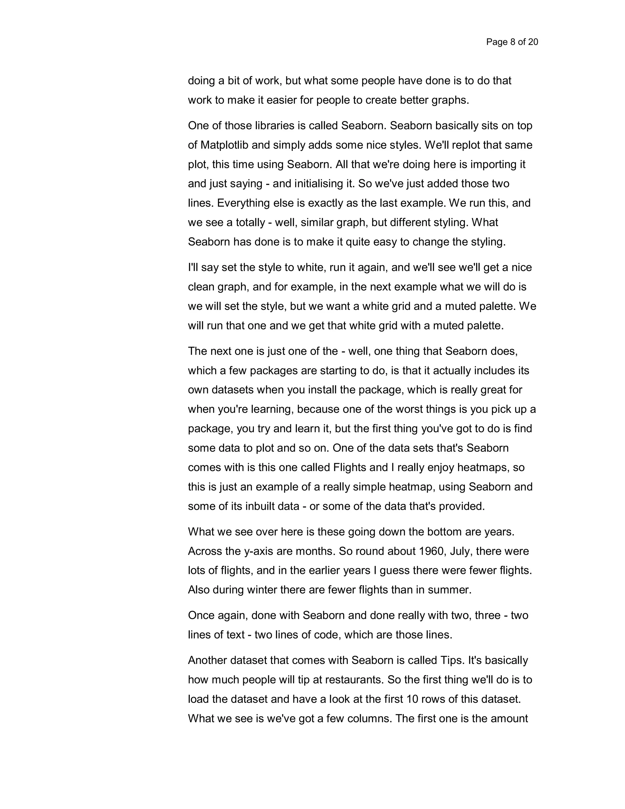 Page 8 of 20 doing a bit of work, but what some people have done is to do that work to make it easier for people to create better graphs. One of those libraries is called Seaborn. Seaborn basically sits on top of Matplotlib and simply adds some nice styles. We'll replot that same plot, this time using Seaborn. All that we're doing here is importing it and just saying - and initialising it. So we've just added those two lines. Everything else is exactly as the last example. We run this, and we see a totally - well, similar graph, but different styling. What Seaborn has done is to make it quite easy to change the styling. I'll say set the style to white, run it again, and we'll see we'll get a nice clean graph, and for example, in the next example what we will do is we will set the style, but we want a white grid and a muted palette. We will run that one and we get that white grid with a muted palette. The next one is just one of the - well, one thing that Seaborn does, which a few packages are starting to do, is that it actually includes its own datasets when you install the package, which is really great for when you're learning, because one of the worst things is you pick up a package, you try and learn it, but the first thing you've got to do is find some data to plot and so on. One of the data sets that's Seaborn comes with is this one called Flights and I really enjoy heatmaps, so this is just an example of a really simple heatmap, using Seaborn and some of its inbuilt data - or some of the data that's provided. What we see over here is these going down the bottom are years. Across the y-axis are months. So round about 1960, July, there were lots of flights, and in the earlier years I guess there were fewer flights. Also during winter there are fewer flights than in summer. Once again, done with Seaborn and done really with two, three - two lines of text - two lines of code, which are those lines. Another dataset that comes with Seaborn is called Tips. It's basically how much people will tip at restaurants. So the first thing we'll do is to load the dataset and have a look at the first 10 rows of this dataset. What we see is we've got a few columns. The first one is the amount 