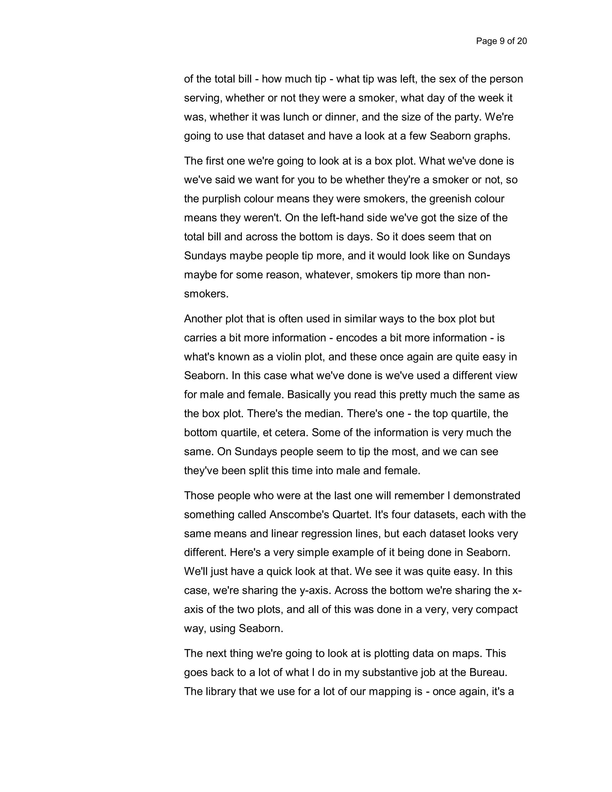 Page 9 of 20 of the total bill - how much tip - what tip was left, the sex of the person serving, whether or not they were a smoker, what day of the week it was, whether it was lunch or dinner, and the size of the party. We're going to use that dataset and have a look at a few Seaborn graphs. The first one we're going to look at is a box plot. What we've done is we've said we want for you to be whether they're a smoker or not, so the purplish colour means they were smokers, the greenish colour means they weren't. On the left-hand side we've got the size of the total bill and across the bottom is days. So it does seem that on Sundays maybe people tip more, and it would look like on Sundays maybe for some reason, whatever, smokers tip more than non- smokers. Another plot that is often used in similar ways to the box plot but carries a bit more information - encodes a bit more information - is what's known as a violin plot, and these once again are quite easy in Seaborn. In this case what we've done is we've used a different view for male and female. Basically you read this pretty much the same as the box plot. There's the median. There's one - the top quartile, the bottom quartile, et cetera. Some of the information is very much the same. On Sundays people seem to tip the most, and we can see they've been split this time into male and female. Those people who were at the last one will remember I demonstrated something called Anscombe's Quartet. It's four datasets, each with the same means and linear regression lines, but each dataset looks very different. Here's a very simple example of it being done in Seaborn. We'll just have a quick look at that. We see it was quite easy. In this case, we're sharing the y-axis. Across the bottom we're sharing the x- axis of the two plots, and all of this was done in a very, very compact way, using Seaborn. The next thing we're going to look at is plotting data on maps. This goes back to a lot of what I do in my substantive job at the Bureau. The library that we use for a lot of our mapping is - once again, it's a 