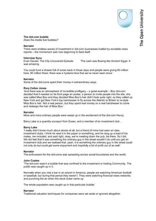 The dot.com bubble
Does the media fuel bubbles?

Narrator
There were endless waves of investment in dot-com businesses fuelled by excitable news
reports – the momentum was now beginning to feed itself.

Interview Sync
Evan Davies: The City Uncovered Episode           ‘The cash was flowing like Ancient Egypt. It
was amazing.

You could fund a drawer full of socks back in those days and people were giving 60 million
here, 80 million there; there was a hysteria here that we’ve never seen since.’

Narrator
Some of the dot-coms spent their money in extraordinary ways.

Rory Cellan Jones
‘And there was an atmosphere of incredible profligacy – a great example – Boo dot-com
decided that it needed on its front page an avatar, a person to invite people into the site, she
was called Miss Boo and they decided Miss Boo’s hair didn’t look quite right, so they called up
New York and got New York’s top hairdresser to fly across the Atlantic to Britain to re-style
Miss Boo’s hair. Not a real person, but they spent real money on a real hairdresser to come
and redesign the hair of Miss Boo.’

Narrator
More and more ordinary people were swept up in the excitement of the dot-com frenzy.

Barry Lake is a quantity surveyor from Essex, and a member of an investment club…

Barry Lake
‘I really didn’t know much about stocks at all, but a friend of mine had seen an idea,
investment clubs, I think he read it in the paper or something, and he rang up a load of his
mates, me included, and said right, okay, we’re meeting down the pub, be there. So I did.
We did feel that it was something the ordinary guy in the street wouldn’t do until you get an
investment club and we realised that, yeah, it is something the ordinary guy in the street could
not only do but could get some enjoyment and hopefully a bit of profit out of as well.’

Narrator
The enthusiasm for the dot-coms was spreading across social boundaries and the world.

John Coates
‘The dot-com wasn’t a bubble that was confined to the investment or trading Community. The
public was caught up in it.

Normally when you visit a bar in an airport in America, people are watching American football
or baseball, but during that period they weren’t. They were watching financial news networks
and punching the air when the stock ticker came up.

The whole population was caught up in that particular bubble.’

Narrator
Traditional valuation techniques for companies were set aside or ignored altogether.
 