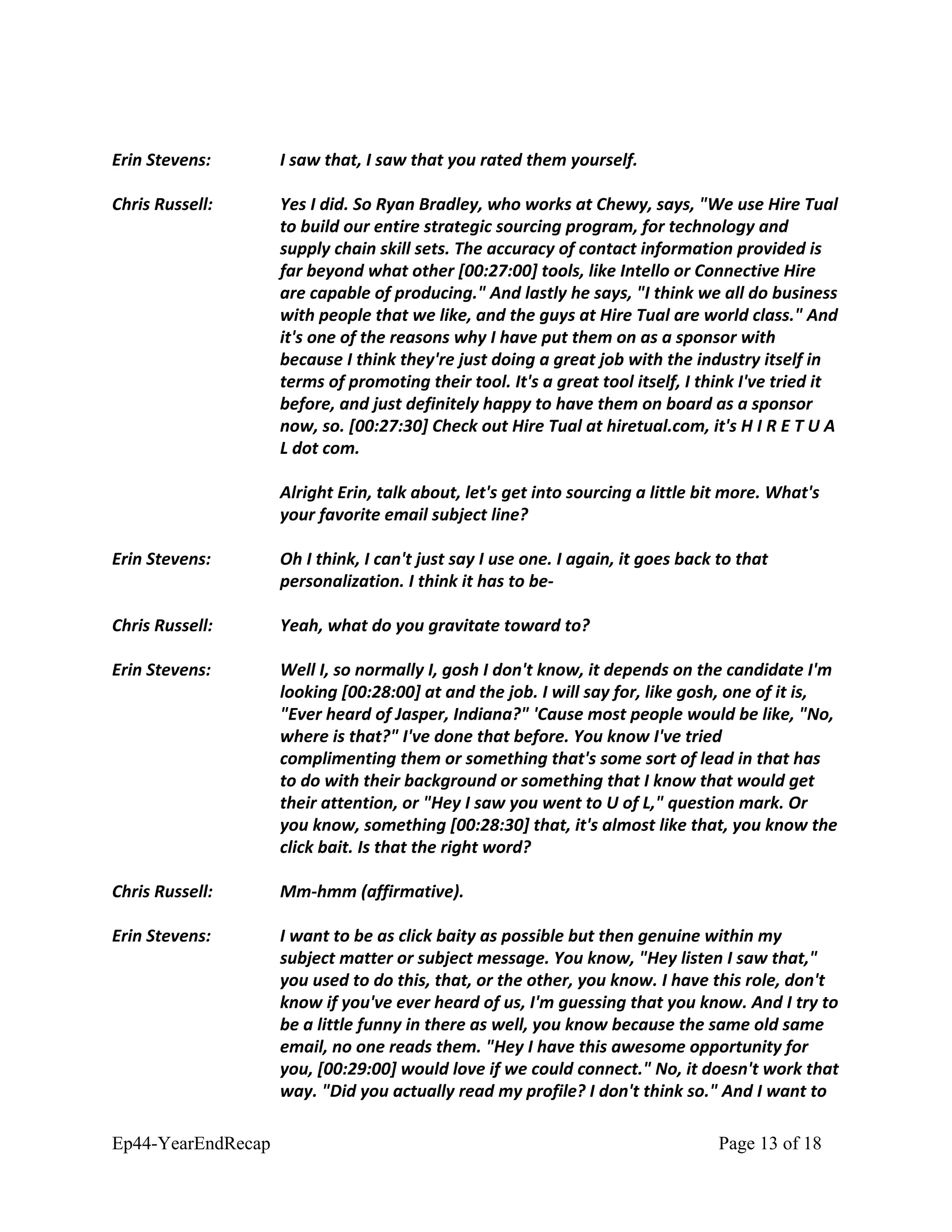Erin Stevens: I saw that, I saw that you rated them yourself.
Chris Russell: Yes I did. So Ryan Bradley, who works at Chewy, says, "We use Hire Tual
to build our entire strategic sourcing program, for technology and
supply chain skill sets. The accuracy of contact information provided is
far beyond what other [00:27:00] tools, like Intello or Connective Hire
are capable of producing." And lastly he says, "I think we all do business
with people that we like, and the guys at Hire Tual are world class." And
it's one of the reasons why I have put them on as a sponsor with
because I think they're just doing a great job with the industry itself in
terms of promoting their tool. It's a great tool itself, I think I've tried it
before, and just definitely happy to have them on board as a sponsor
now, so. [00:27:30] Check out Hire Tual at hiretual.com, it's H I R E T U A
L dot com.
Alright Erin, talk about, let's get into sourcing a little bit more. What's
your favorite email subject line?
Erin Stevens: Oh I think, I can't just say I use one. I again, it goes back to that
personalization. I think it has to be-
Chris Russell: Yeah, what do you gravitate toward to?
Erin Stevens: Well I, so normally I, gosh I don't know, it depends on the candidate I'm
looking [00:28:00] at and the job. I will say for, like gosh, one of it is,
"Ever heard of Jasper, Indiana?" 'Cause most people would be like, "No,
where is that?" I've done that before. You know I've tried
complimenting them or something that's some sort of lead in that has
to do with their background or something that I know that would get
their attention, or "Hey I saw you went to U of L," question mark. Or
you know, something [00:28:30] that, it's almost like that, you know the
click bait. Is that the right word?
Chris Russell: Mm-hmm (affirmative).
Erin Stevens: I want to be as click baity as possible but then genuine within my
subject matter or subject message. You know, "Hey listen I saw that,"
you used to do this, that, or the other, you know. I have this role, don't
know if you've ever heard of us, I'm guessing that you know. And I try to
be a little funny in there as well, you know because the same old same
email, no one reads them. "Hey I have this awesome opportunity for
you, [00:29:00] would love if we could connect." No, it doesn't work that
way. "Did you actually read my profile? I don't think so." And I want to
Ep44-YearEndRecap Page 13 of 18
 