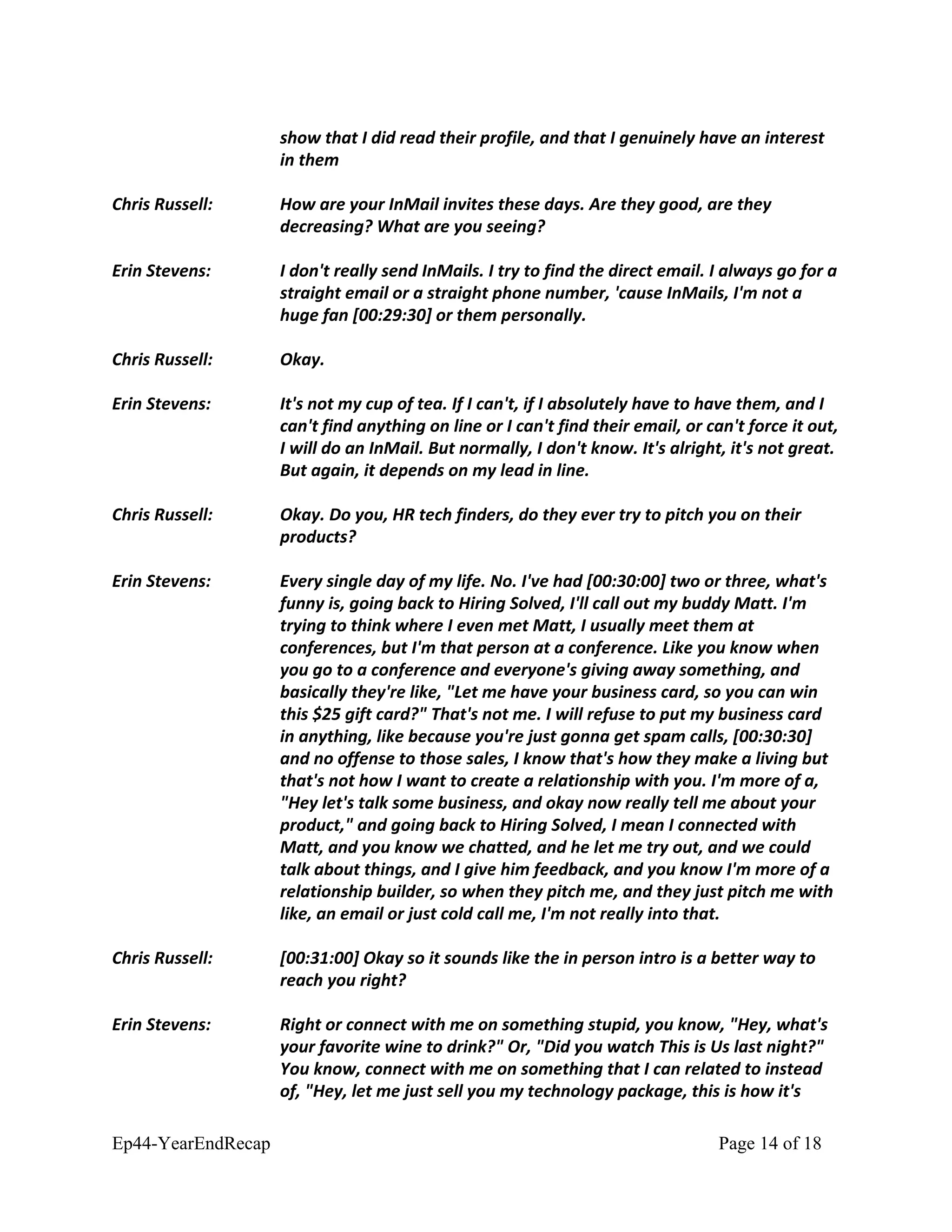 show that I did read their profile, and that I genuinely have an interest
in them
Chris Russell: How are your InMail invites these days. Are they good, are they
decreasing? What are you seeing?
Erin Stevens: I don't really send InMails. I try to find the direct email. I always go for a
straight email or a straight phone number, 'cause InMails, I'm not a
huge fan [00:29:30] or them personally.
Chris Russell: Okay.
Erin Stevens: It's not my cup of tea. If I can't, if I absolutely have to have them, and I
can't find anything on line or I can't find their email, or can't force it out,
I will do an InMail. But normally, I don't know. It's alright, it's not great.
But again, it depends on my lead in line.
Chris Russell: Okay. Do you, HR tech finders, do they ever try to pitch you on their
products?
Erin Stevens: Every single day of my life. No. I've had [00:30:00] two or three, what's
funny is, going back to Hiring Solved, I'll call out my buddy Matt. I'm
trying to think where I even met Matt, I usually meet them at
conferences, but I'm that person at a conference. Like you know when
you go to a conference and everyone's giving away something, and
basically they're like, "Let me have your business card, so you can win
this $25 gift card?" That's not me. I will refuse to put my business card
in anything, like because you're just gonna get spam calls, [00:30:30]
and no offense to those sales, I know that's how they make a living but
that's not how I want to create a relationship with you. I'm more of a,
"Hey let's talk some business, and okay now really tell me about your
product," and going back to Hiring Solved, I mean I connected with
Matt, and you know we chatted, and he let me try out, and we could
talk about things, and I give him feedback, and you know I'm more of a
relationship builder, so when they pitch me, and they just pitch me with
like, an email or just cold call me, I'm not really into that.
Chris Russell: [00:31:00] Okay so it sounds like the in person intro is a better way to
reach you right?
Erin Stevens: Right or connect with me on something stupid, you know, "Hey, what's
your favorite wine to drink?" Or, "Did you watch This is Us last night?"
You know, connect with me on something that I can related to instead
of, "Hey, let me just sell you my technology package, this is how it's
Ep44-YearEndRecap Page 14 of 18
 