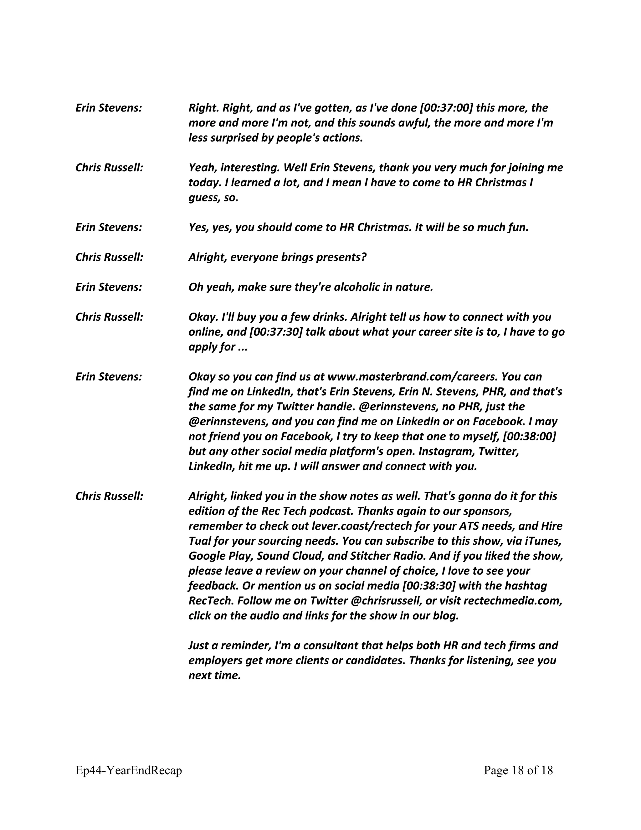 Erin Stevens: Right. Right, and as I've gotten, as I've done [00:37:00] this more, the
more and more I'm not, and this sounds awful, the more and more I'm
less surprised by people's actions.
Chris Russell: Yeah, interesting. Well Erin Stevens, thank you very much for joining me
today. I learned a lot, and I mean I have to come to HR Christmas I
guess, so.
Erin Stevens: Yes, yes, you should come to HR Christmas. It will be so much fun.
Chris Russell: Alright, everyone brings presents?
Erin Stevens: Oh yeah, make sure they're alcoholic in nature.
Chris Russell: Okay. I'll buy you a few drinks. Alright tell us how to connect with you
online, and [00:37:30] talk about what your career site is to, I have to go
apply for ...
Erin Stevens: Okay so you can find us at www.masterbrand.com/careers. You can
find me on LinkedIn, that's Erin Stevens, Erin N. Stevens, PHR, and that's
the same for my Twitter handle. @erinnstevens, no PHR, just the
@erinnstevens, and you can find me on LinkedIn or on Facebook. I may
not friend you on Facebook, I try to keep that one to myself, [00:38:00]
but any other social media platform's open. Instagram, Twitter,
LinkedIn, hit me up. I will answer and connect with you.
Chris Russell: Alright, linked you in the show notes as well. That's gonna do it for this
edition of the Rec Tech podcast. Thanks again to our sponsors,
remember to check out lever.coast/rectech for your ATS needs, and Hire
Tual for your sourcing needs. You can subscribe to this show, via iTunes,
Google Play, Sound Cloud, and Stitcher Radio. And if you liked the show,
please leave a review on your channel of choice, I love to see your
feedback. Or mention us on social media [00:38:30] with the hashtag
RecTech. Follow me on Twitter @chrisrussell, or visit rectechmedia.com,
click on the audio and links for the show in our blog.
Just a reminder, I'm a consultant that helps both HR and tech firms and
employers get more clients or candidates. Thanks for listening, see you
next time.
Ep44-YearEndRecap Page 18 of 18
 