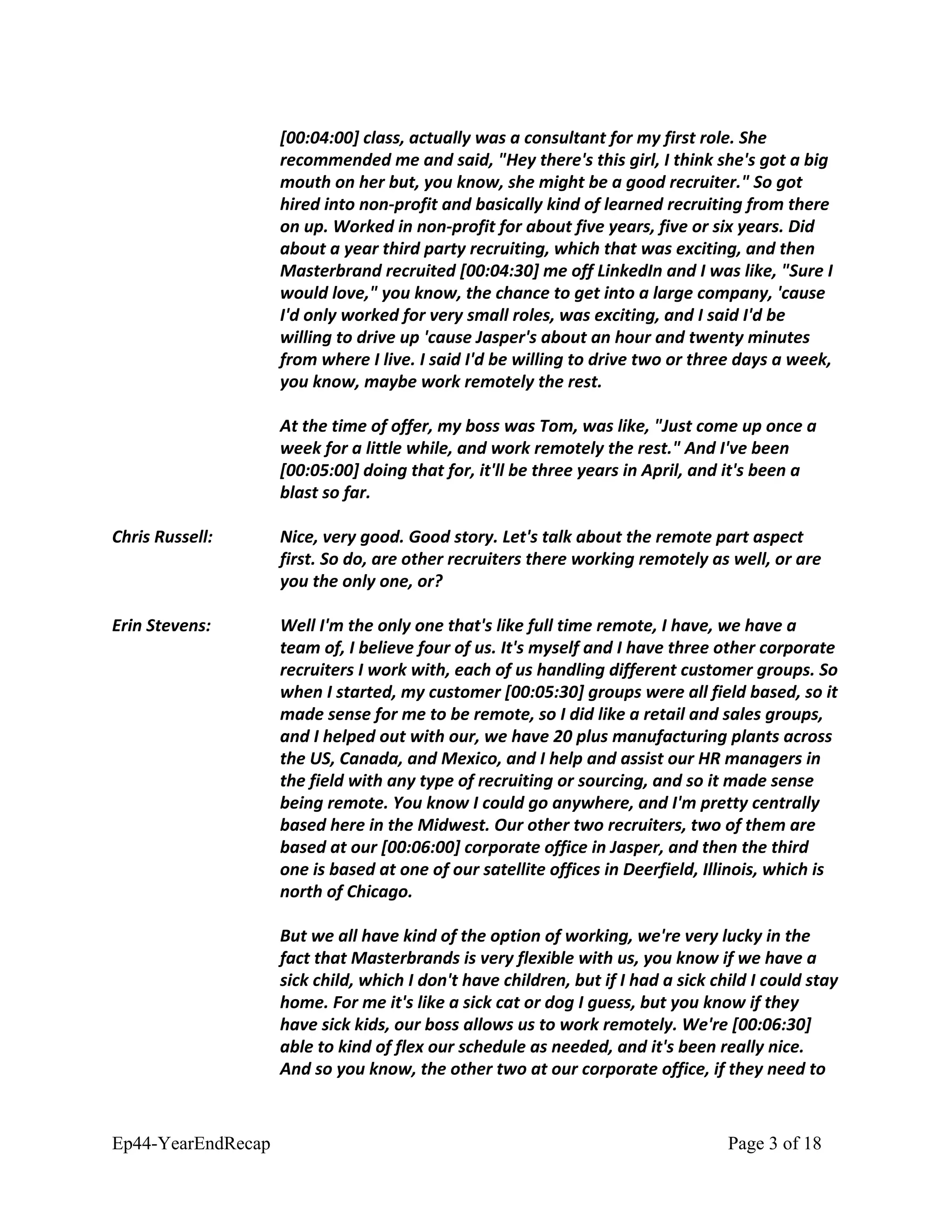 [00:04:00] class, actually was a consultant for my first role. She
recommended me and said, "Hey there's this girl, I think she's got a big
mouth on her but, you know, she might be a good recruiter." So got
hired into non-profit and basically kind of learned recruiting from there
on up. Worked in non-profit for about five years, five or six years. Did
about a year third party recruiting, which that was exciting, and then
Masterbrand recruited [00:04:30] me off LinkedIn and I was like, "Sure I
would love," you know, the chance to get into a large company, 'cause
I'd only worked for very small roles, was exciting, and I said I'd be
willing to drive up 'cause Jasper's about an hour and twenty minutes
from where I live. I said I'd be willing to drive two or three days a week,
you know, maybe work remotely the rest.
At the time of offer, my boss was Tom, was like, "Just come up once a
week for a little while, and work remotely the rest." And I've been
[00:05:00] doing that for, it'll be three years in April, and it's been a
blast so far.
Chris Russell: Nice, very good. Good story. Let's talk about the remote part aspect
first. So do, are other recruiters there working remotely as well, or are
you the only one, or?
Erin Stevens: Well I'm the only one that's like full time remote, I have, we have a
team of, I believe four of us. It's myself and I have three other corporate
recruiters I work with, each of us handling different customer groups. So
when I started, my customer [00:05:30] groups were all field based, so it
made sense for me to be remote, so I did like a retail and sales groups,
and I helped out with our, we have 20 plus manufacturing plants across
the US, Canada, and Mexico, and I help and assist our HR managers in
the field with any type of recruiting or sourcing, and so it made sense
being remote. You know I could go anywhere, and I'm pretty centrally
based here in the Midwest. Our other two recruiters, two of them are
based at our [00:06:00] corporate office in Jasper, and then the third
one is based at one of our satellite offices in Deerfield, Illinois, which is
north of Chicago.
But we all have kind of the option of working, we're very lucky in the
fact that Masterbrands is very flexible with us, you know if we have a
sick child, which I don't have children, but if I had a sick child I could stay
home. For me it's like a sick cat or dog I guess, but you know if they
have sick kids, our boss allows us to work remotely. We're [00:06:30]
able to kind of flex our schedule as needed, and it's been really nice.
And so you know, the other two at our corporate office, if they need to
Ep44-YearEndRecap Page 3 of 18
 
