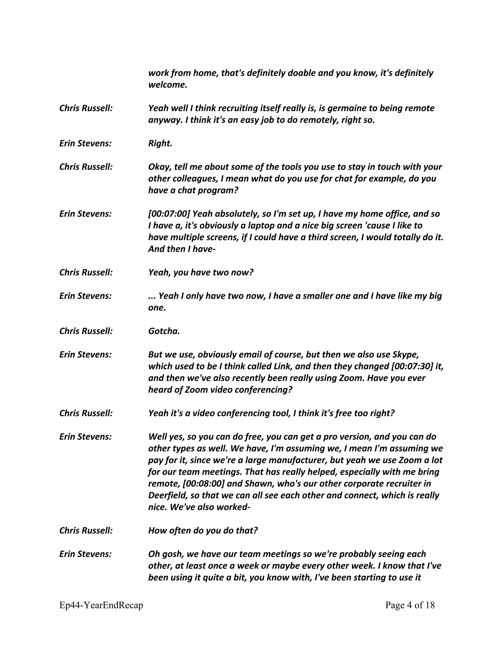 work from home, that's definitely doable and you know, it's definitely
welcome.
Chris Russell: Yeah well I think recruiting itself really is, is germaine to being remote
anyway. I think it's an easy job to do remotely, right so.
Erin Stevens: Right.
Chris Russell: Okay, tell me about some of the tools you use to stay in touch with your
other colleagues, I mean what do you use for chat for example, do you
have a chat program?
Erin Stevens: [00:07:00] Yeah absolutely, so I'm set up, I have my home office, and so
I have a, it's obviously a laptop and a nice big screen 'cause I like to
have multiple screens, if I could have a third screen, I would totally do it.
And then I have-
Chris Russell: Yeah, you have two now?
Erin Stevens: ... Yeah I only have two now, I have a smaller one and I have like my big
one.
Chris Russell: Gotcha.
Erin Stevens: But we use, obviously email of course, but then we also use Skype,
which used to be I think called Link, and then they changed [00:07:30] it,
and then we've also recently been really using Zoom. Have you ever
heard of Zoom video conferencing?
Chris Russell: Yeah it's a video conferencing tool, I think it's free too right?
Erin Stevens: Well yes, so you can do free, you can get a pro version, and you can do
other types as well. We have, I'm assuming we, I mean I'm assuming we
pay for it, since we're a large manufacturer, but yeah we use Zoom a lot
for our team meetings. That has really helped, especially with me bring
remote, [00:08:00] and Shawn, who's our other corporate recruiter in
Deerfield, so that we can all see each other and connect, which is really
nice. We've also worked-
Chris Russell: How often do you do that?
Erin Stevens: Oh gosh, we have our team meetings so we're probably seeing each
other, at least once a week or maybe every other week. I know that I've
been using it quite a bit, you know with, I've been starting to use it
Ep44-YearEndRecap Page 4 of 18
 