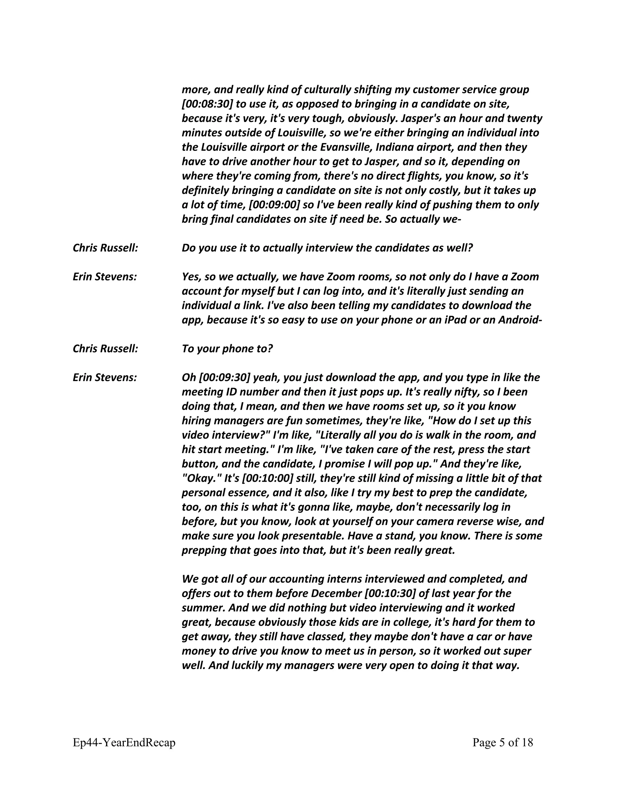 more, and really kind of culturally shifting my customer service group
[00:08:30] to use it, as opposed to bringing in a candidate on site,
because it's very, it's very tough, obviously. Jasper's an hour and twenty
minutes outside of Louisville, so we're either bringing an individual into
the Louisville airport or the Evansville, Indiana airport, and then they
have to drive another hour to get to Jasper, and so it, depending on
where they're coming from, there's no direct flights, you know, so it's
definitely bringing a candidate on site is not only costly, but it takes up
a lot of time, [00:09:00] so I've been really kind of pushing them to only
bring final candidates on site if need be. So actually we-
Chris Russell: Do you use it to actually interview the candidates as well?
Erin Stevens: Yes, so we actually, we have Zoom rooms, so not only do I have a Zoom
account for myself but I can log into, and it's literally just sending an
individual a link. I've also been telling my candidates to download the
app, because it's so easy to use on your phone or an iPad or an Android-
Chris Russell: To your phone to?
Erin Stevens: Oh [00:09:30] yeah, you just download the app, and you type in like the
meeting ID number and then it just pops up. It's really nifty, so I been
doing that, I mean, and then we have rooms set up, so it you know
hiring managers are fun sometimes, they're like, "How do I set up this
video interview?" I'm like, "Literally all you do is walk in the room, and
hit start meeting." I'm like, "I've taken care of the rest, press the start
button, and the candidate, I promise I will pop up." And they're like,
"Okay." It's [00:10:00] still, they're still kind of missing a little bit of that
personal essence, and it also, like I try my best to prep the candidate,
too, on this is what it's gonna like, maybe, don't necessarily log in
before, but you know, look at yourself on your camera reverse wise, and
make sure you look presentable. Have a stand, you know. There is some
prepping that goes into that, but it's been really great.
We got all of our accounting interns interviewed and completed, and
offers out to them before December [00:10:30] of last year for the
summer. And we did nothing but video interviewing and it worked
great, because obviously those kids are in college, it's hard for them to
get away, they still have classed, they maybe don't have a car or have
money to drive you know to meet us in person, so it worked out super
well. And luckily my managers were very open to doing it that way.
Ep44-YearEndRecap Page 5 of 18
 