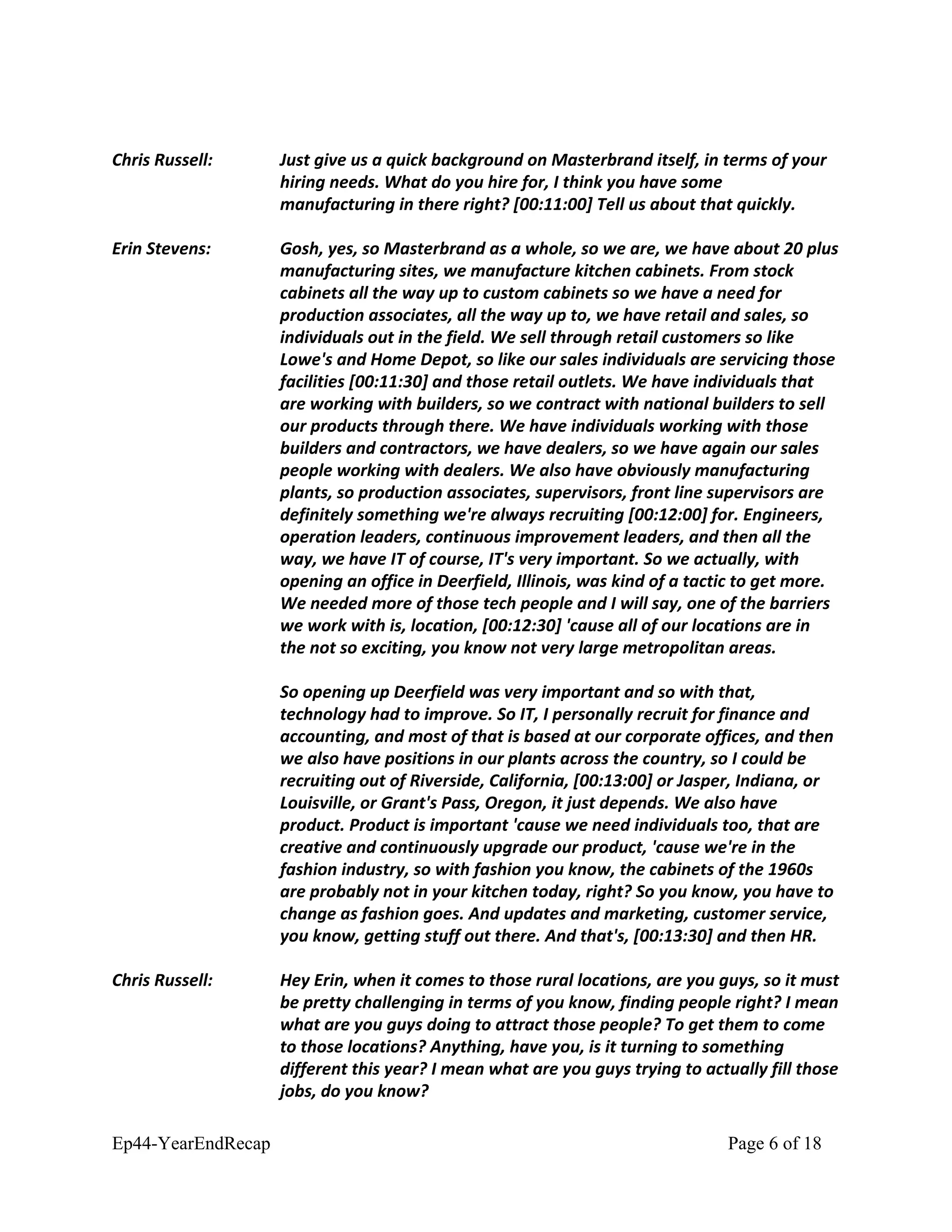 Chris Russell: Just give us a quick background on Masterbrand itself, in terms of your
hiring needs. What do you hire for, I think you have some
manufacturing in there right? [00:11:00] Tell us about that quickly.
Erin Stevens: Gosh, yes, so Masterbrand as a whole, so we are, we have about 20 plus
manufacturing sites, we manufacture kitchen cabinets. From stock
cabinets all the way up to custom cabinets so we have a need for
production associates, all the way up to, we have retail and sales, so
individuals out in the field. We sell through retail customers so like
Lowe's and Home Depot, so like our sales individuals are servicing those
facilities [00:11:30] and those retail outlets. We have individuals that
are working with builders, so we contract with national builders to sell
our products through there. We have individuals working with those
builders and contractors, we have dealers, so we have again our sales
people working with dealers. We also have obviously manufacturing
plants, so production associates, supervisors, front line supervisors are
definitely something we're always recruiting [00:12:00] for. Engineers,
operation leaders, continuous improvement leaders, and then all the
way, we have IT of course, IT's very important. So we actually, with
opening an office in Deerfield, Illinois, was kind of a tactic to get more.
We needed more of those tech people and I will say, one of the barriers
we work with is, location, [00:12:30] 'cause all of our locations are in
the not so exciting, you know not very large metropolitan areas.
So opening up Deerfield was very important and so with that,
technology had to improve. So IT, I personally recruit for finance and
accounting, and most of that is based at our corporate offices, and then
we also have positions in our plants across the country, so I could be
recruiting out of Riverside, California, [00:13:00] or Jasper, Indiana, or
Louisville, or Grant's Pass, Oregon, it just depends. We also have
product. Product is important 'cause we need individuals too, that are
creative and continuously upgrade our product, 'cause we're in the
fashion industry, so with fashion you know, the cabinets of the 1960s
are probably not in your kitchen today, right? So you know, you have to
change as fashion goes. And updates and marketing, customer service,
you know, getting stuff out there. And that's, [00:13:30] and then HR.
Chris Russell: Hey Erin, when it comes to those rural locations, are you guys, so it must
be pretty challenging in terms of you know, finding people right? I mean
what are you guys doing to attract those people? To get them to come
to those locations? Anything, have you, is it turning to something
different this year? I mean what are you guys trying to actually fill those
jobs, do you know?
Ep44-YearEndRecap Page 6 of 18
 