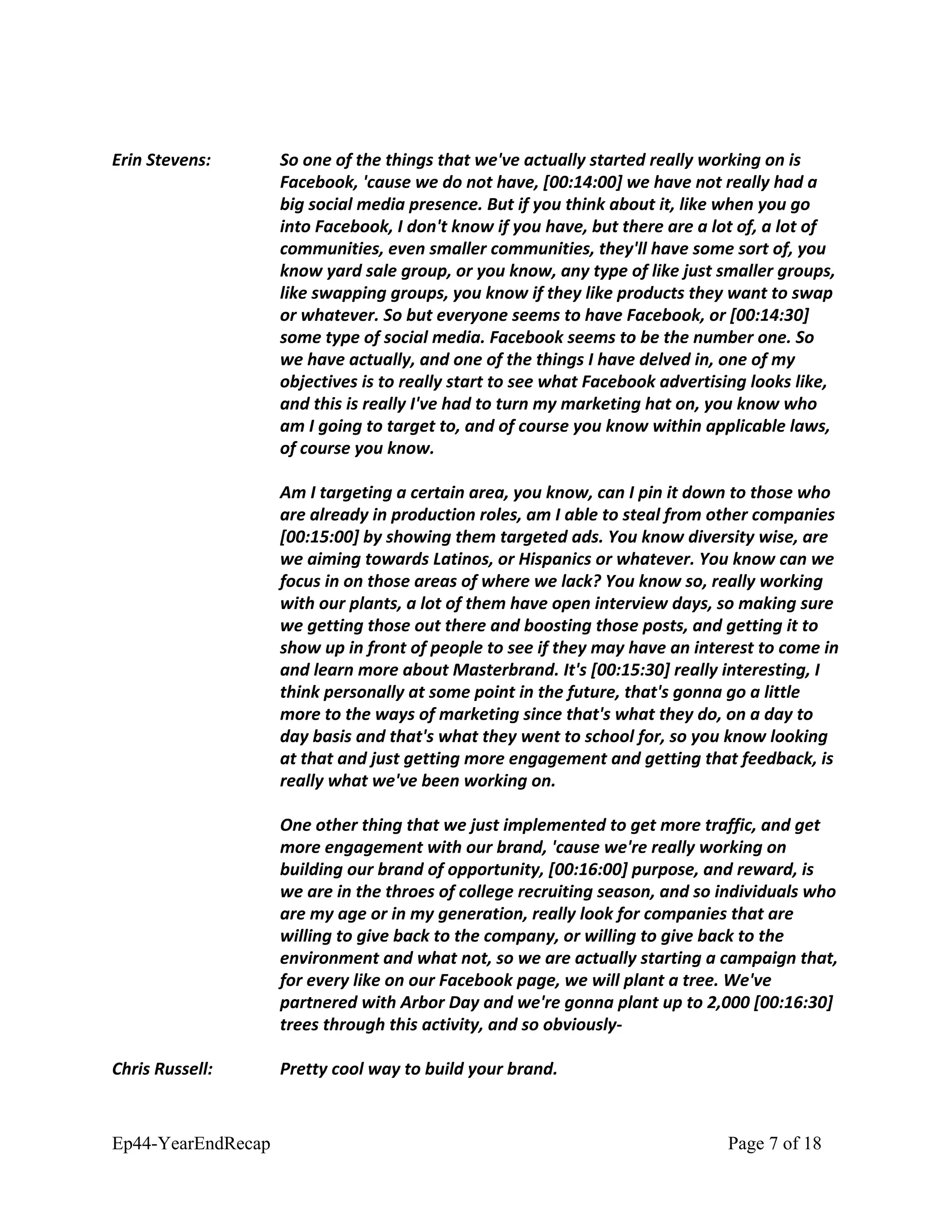 Erin Stevens: So one of the things that we've actually started really working on is
Facebook, 'cause we do not have, [00:14:00] we have not really had a
big social media presence. But if you think about it, like when you go
into Facebook, I don't know if you have, but there are a lot of, a lot of
communities, even smaller communities, they'll have some sort of, you
know yard sale group, or you know, any type of like just smaller groups,
like swapping groups, you know if they like products they want to swap
or whatever. So but everyone seems to have Facebook, or [00:14:30]
some type of social media. Facebook seems to be the number one. So
we have actually, and one of the things I have delved in, one of my
objectives is to really start to see what Facebook advertising looks like,
and this is really I've had to turn my marketing hat on, you know who
am I going to target to, and of course you know within applicable laws,
of course you know.
Am I targeting a certain area, you know, can I pin it down to those who
are already in production roles, am I able to steal from other companies
[00:15:00] by showing them targeted ads. You know diversity wise, are
we aiming towards Latinos, or Hispanics or whatever. You know can we
focus in on those areas of where we lack? You know so, really working
with our plants, a lot of them have open interview days, so making sure
we getting those out there and boosting those posts, and getting it to
show up in front of people to see if they may have an interest to come in
and learn more about Masterbrand. It's [00:15:30] really interesting, I
think personally at some point in the future, that's gonna go a little
more to the ways of marketing since that's what they do, on a day to
day basis and that's what they went to school for, so you know looking
at that and just getting more engagement and getting that feedback, is
really what we've been working on.
One other thing that we just implemented to get more traffic, and get
more engagement with our brand, 'cause we're really working on
building our brand of opportunity, [00:16:00] purpose, and reward, is
we are in the throes of college recruiting season, and so individuals who
are my age or in my generation, really look for companies that are
willing to give back to the company, or willing to give back to the
environment and what not, so we are actually starting a campaign that,
for every like on our Facebook page, we will plant a tree. We've
partnered with Arbor Day and we're gonna plant up to 2,000 [00:16:30]
trees through this activity, and so obviously-
Chris Russell: Pretty cool way to build your brand.
Ep44-YearEndRecap Page 7 of 18
 