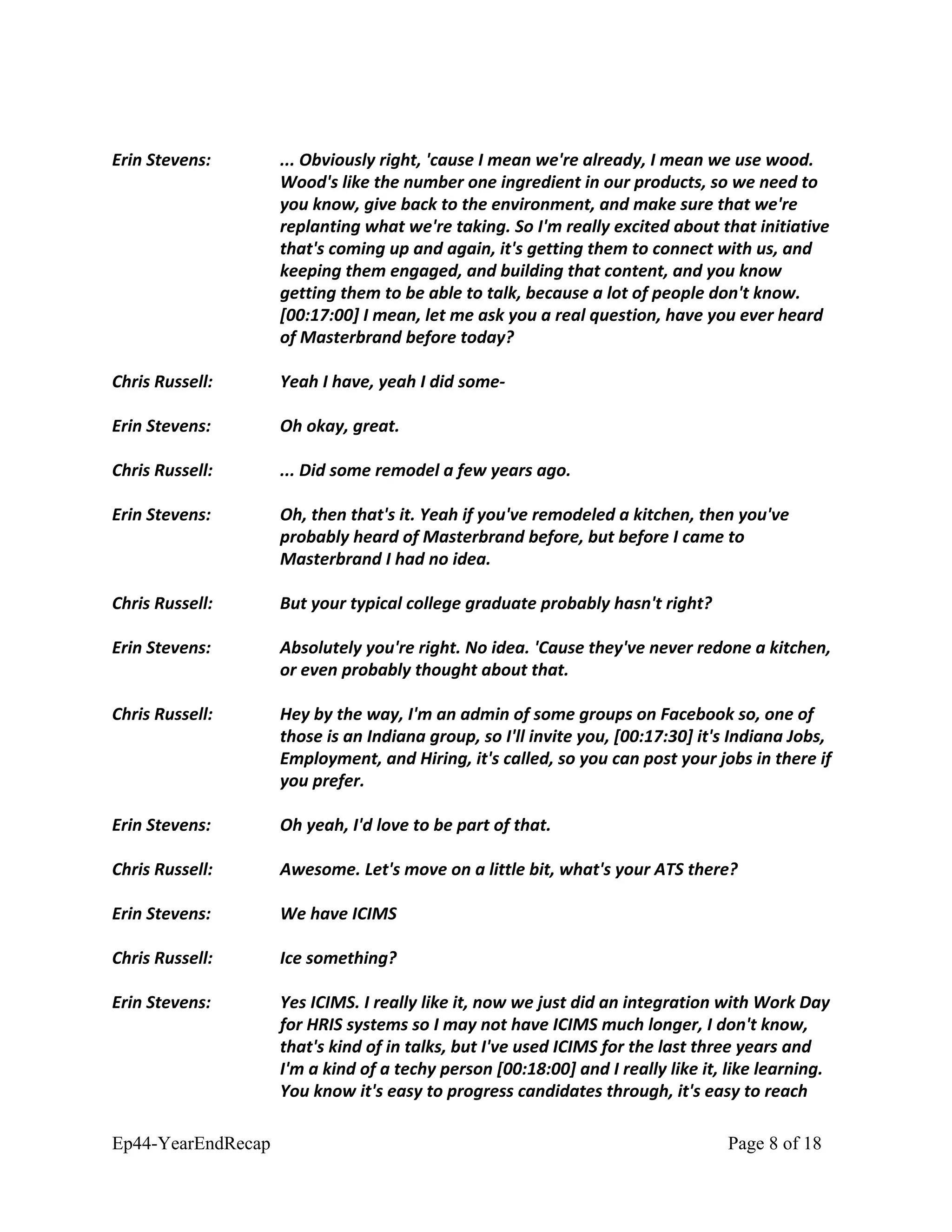 Erin Stevens: ... Obviously right, 'cause I mean we're already, I mean we use wood.
Wood's like the number one ingredient in our products, so we need to
you know, give back to the environment, and make sure that we're
replanting what we're taking. So I'm really excited about that initiative
that's coming up and again, it's getting them to connect with us, and
keeping them engaged, and building that content, and you know
getting them to be able to talk, because a lot of people don't know.
[00:17:00] I mean, let me ask you a real question, have you ever heard
of Masterbrand before today?
Chris Russell: Yeah I have, yeah I did some-
Erin Stevens: Oh okay, great.
Chris Russell: ... Did some remodel a few years ago.
Erin Stevens: Oh, then that's it. Yeah if you've remodeled a kitchen, then you've
probably heard of Masterbrand before, but before I came to
Masterbrand I had no idea.
Chris Russell: But your typical college graduate probably hasn't right?
Erin Stevens: Absolutely you're right. No idea. 'Cause they've never redone a kitchen,
or even probably thought about that.
Chris Russell: Hey by the way, I'm an admin of some groups on Facebook so, one of
those is an Indiana group, so I'll invite you, [00:17:30] it's Indiana Jobs,
Employment, and Hiring, it's called, so you can post your jobs in there if
you prefer.
Erin Stevens: Oh yeah, I'd love to be part of that.
Chris Russell: Awesome. Let's move on a little bit, what's your ATS there?
Erin Stevens: We have ICIMS
Chris Russell: Ice something?
Erin Stevens: Yes ICIMS. I really like it, now we just did an integration with Work Day
for HRIS systems so I may not have ICIMS much longer, I don't know,
that's kind of in talks, but I've used ICIMS for the last three years and
I'm a kind of a techy person [00:18:00] and I really like it, like learning.
You know it's easy to progress candidates through, it's easy to reach
Ep44-YearEndRecap Page 8 of 18
 