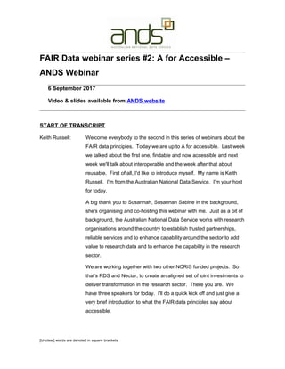 FAIR Data webinar series #2: A for Accessible –
ANDS Webinar
6 September 2017
Video & slides available from ANDS website
START OF TRANSCRIPT
Keith Russell: Welcome everybody to the second in this series of webinars about the
FAIR data principles. Today we are up to A for accessible. Last week
we talked about the first one, findable and now accessible and next
week we'll talk about interoperable and the week after that about
reusable. First of all, I'd like to introduce myself. My name is Keith
Russell. I'm from the Australian National Data Service. I'm your host
for today.
A big thank you to Susannah, Susannah Sabine in the background,
she's organising and co-hosting this webinar with me. Just as a bit of
background, the Australian National Data Service works with research
organisations around the country to establish trusted partnerships,
reliable services and to enhance capability around the sector to add
value to research data and to enhance the capability in the research
sector.
We are working together with two other NCRIS funded projects. So
that's RDS and Nectar, to create an aligned set of joint investments to
deliver transformation in the research sector. There you are. We
have three speakers for today. I'll do a quick kick off and just give a
very brief introduction to what the FAIR data principles say about
accessible.
[Unclear] words are denoted in square brackets
 