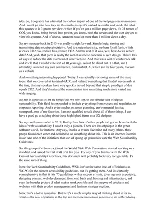 idea. So, Ecograder has estimated the carbon impact of one of the webpages on amazon.com.
And I won't go into how they do this math, except it's wicked scientific and valid. But what
this equates to is 3 grams per view, which if you've got a million page views, it's 31 tonnes of
CO2, you know, being burned into power, you know, both the servers and the user devices to
view this content. And of course, Amazon has a lot more than 1 million views a day.
So, my message back in 2013 was really straightforward. Simple logic, storing and
transmitting data requires electricity. And to create electricity, we burn fossil fuels, which
releases CO2. So, reduce data, reduce CO2. And the rest of it was, well, how do we reduce
data? And, yeah, that piece is really the sort of aesthetic concerns of web design. There's lots
of ways to reduce the data overhead of other website. And that was a sort of conference talk
and article that I would write sort of 10 years ago, would be about that. To that, and I
ultimately launched my own conference, SustainableUX, which ran for four years, lives on
as a website.
And something interesting happened. Today, I was actually reviewing some of the many
topics that we covered at SustainableUX, and realised something that I hadn't necessarily at
the time, that my speakers have very quickly moved beyond that simple paradigm of data
equals CO2. And they'd matured the conversation into something much more varied and
wide ranging.
So, this is a partial list of the topics that we now link to the broader idea of digital
sustainability. This field has expanded to include everything from process and regulation, to
corporate reporting. And it even touches on urban planning, environmental justice,
steampunk, one of my favorites. I am not qualified to talk about all of these things. I can
have a good go at talking about these highlighted items as a UX designer.
So, my conference ended in 2019. But by then, lots of other people had got on board with the
idea of web sustainability. I wasn't truly a pioneer. There are lots of people in the green
software world, for instance. Anyway, thanks to events like mine and many others, these
people found each other and decided to do something about this. This is an internet footprint
issue. And one of the initiatives that sort of sprang up grassroots were the Web Sustainability
Guidelines.
So, this group of volunteers joined the World Wide Web Consortium, started working on a
standard, and issued the first draft of it last year. For any of you familiar with the Web
Content Accessibility Guidelines, this document will probably look very recognizable. It's
the same sort of thing.
Now, the Web Sustainability Guidelines, WSG, isn't at the same level of officialness as
WCAG for the content accessibility guidelines, but it's getting there. And it's certainly
comprehensive in that it lists 70 guidelines with a success criteria, covering user experience,
designing content, web development, front end, back end, hosting and infrastructure, and
even the broader picture of what makes work possible and the purpose of products and
websites with their product management and business strategy sections.
Now, that's a lot to remember. But here's a much simpler way of thinking about it for me,
which is the row of pictures at the top are the more immediate concerns to do with reducing
 