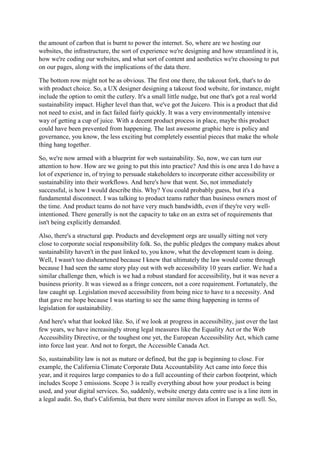 the amount of carbon that is burnt to power the internet. So, where are we hosting our
websites, the infrastructure, the sort of experience we're designing and how streamlined it is,
how we're coding our websites, and what sort of content and aesthetics we're choosing to put
on our pages, along with the implications of the data there.
The bottom row might not be as obvious. The first one there, the takeout fork, that's to do
with product choice. So, a UX designer designing a takeout food website, for instance, might
include the option to omit the cutlery. It's a small little nudge, but one that's got a real world
sustainability impact. Higher level than that, we've got the Juicero. This is a product that did
not need to exist, and in fact failed fairly quickly. It was a very environmentally intensive
way of getting a cup of juice. With a decent product process in place, maybe this product
could have been prevented from happening. The last awesome graphic here is policy and
governance, you know, the less exciting but completely essential pieces that make the whole
thing hang together.
So, we're now armed with a blueprint for web sustainability. So, now, we can turn our
attention to how. How are we going to put this into practice? And this is one area I do have a
lot of experience in, of trying to persuade stakeholders to incorporate either accessibility or
sustainability into their workflows. And here's how that went. So, not immediately
successful, is how I would describe this. Why? You could probably guess, but it's a
fundamental disconnect. I was talking to product teams rather than business owners most of
the time. And product teams do not have very much bandwidth, even if they're very well-
intentioned. There generally is not the capacity to take on an extra set of requirements that
isn't being explicitly demanded.
Also, there's a structural gap. Products and development orgs are usually sitting not very
close to corporate social responsibility folk. So, the public pledges the company makes about
sustainability haven't in the past linked to, you know, what the development team is doing.
Well, I wasn't too disheartened because I knew that ultimately the law would come through
because I had seen the same story play out with web accessibility 10 years earlier. We had a
similar challenge then, which is we had a robust standard for accessibility, but it was never a
business priority. It was viewed as a fringe concern, not a core requirement. Fortunately, the
law caught up. Legislation moved accessibility from being nice to have to a necessity. And
that gave me hope because I was starting to see the same thing happening in terms of
legislation for sustainability.
And here's what that looked like. So, if we look at progress in accessibility, just over the last
few years, we have increasingly strong legal measures like the Equality Act or the Web
Accessibility Directive, or the toughest one yet, the European Accessibility Act, which came
into force last year. And not to forget, the Accessible Canada Act.
So, sustainability law is not as mature or defined, but the gap is beginning to close. For
example, the California Climate Corporate Data Accountability Act came into force this
year, and it requires large companies to do a full accounting of their carbon footprint, which
includes Scope 3 emissions. Scope 3 is really everything about how your product is being
used, and your digital services. So, suddenly, website energy data centre use is a line item in
a legal audit. So, that's California, but there were similar moves afoot in Europe as well. So,
 
