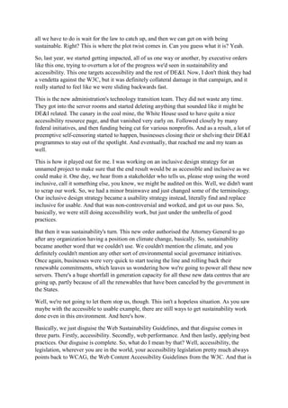 all we have to do is wait for the law to catch up, and then we can get on with being
sustainable. Right? This is where the plot twist comes in. Can you guess what it is? Yeah.
So, last year, we started getting impacted, all of us one way or another, by executive orders
like this one, trying to overturn a lot of the progress we'd seen in sustainability and
accessibility. This one targets accessibility and the rest of DE&I. Now, I don't think they had
a vendetta against the W3C, but it was definitely collateral damage in that campaign, and it
really started to feel like we were sliding backwards fast.
This is the new administration's technology transition team. They did not waste any time.
They got into the server rooms and started deleting anything that sounded like it might be
DE&I related. The canary in the coal mine, the White House used to have quite a nice
accessibility resource page, and that vanished very early on. Followed closely by many
federal initiatives, and then funding being cut for various nonprofits. And as a result, a lot of
preemptive self-censoring started to happen, businesses closing their or shelving their DE&I
programmes to stay out of the spotlight. And eventually, that reached me and my team as
well.
This is how it played out for me. I was working on an inclusive design strategy for an
unnamed project to make sure that the end result would be as accessible and inclusive as we
could make it. One day, we hear from a stakeholder who tells us, please stop using the word
inclusive, call it something else, you know, we might be audited on this. Well, we didn't want
to scrap our work. So, we had a minor brainwave and just changed some of the terminology.
Our inclusive design strategy became a usability strategy instead, literally find and replace
inclusive for usable. And that was non-controversial and worked, and got us our pass. So,
basically, we were still doing accessibility work, but just under the umbrella of good
practices.
But then it was sustainability's turn. This new order authorised the Attorney General to go
after any organization having a position on climate change, basically. So, sustainability
became another word that we couldn't use. We couldn't mention the climate, and you
definitely couldn't mention any other sort of environmental social governance initiatives.
Once again, businesses were very quick to start toeing the line and rolling back their
renewable commitments, which leaves us wondering how we're going to power all these new
servers. There's a huge shortfall in generation capacity for all these new data centres that are
going up, partly because of all the renewables that have been canceled by the government in
the States.
Well, we're not going to let them stop us, though. This isn't a hopeless situation. As you saw
maybe with the accessible to usable example, there are still ways to get sustainability work
done even in this environment. And here's how.
Basically, we just disguise the Web Sustainability Guidelines, and that disguise comes in
three parts. Firstly, accessibility. Secondly, web performance. And then lastly, applying best
practices. Our disguise is complete. So, what do I mean by that? Well, accessibility, the
legislation, wherever you are in the world, your accessibility legislation pretty much always
points back to WCAG, the Web Content Accessibility Guidelines from the W3C. And that is
 