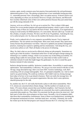 systems, again, mostly common sense best practice from particularly the web performance
optimization point of view. The glaring exception here is user sustainable hosting provider,
i.e., renewable powered. Now, increasingly, that is an option anyway. It doesn't need to cost
more, depending on where you are hosted. However, Google, and Amazon, and Microsoft
have recently rolled back some of their zero carbon promises because they just cannot keep
up with the energy demands of AI.
Anyway, we're on a roll here. So, let's go on to section five. This is where it falls apart.
Section five covers product purpose and organizational purpose, which is quite a reach. And
honestly, many of these are very hard at the best of times. And certainly, if an organization is
trying to avoid scrutiny for DE&I practices, it's a non-starter. But let's add it up. I would call
this a B plus, or maybe a B minus. We have met 49 of our 70 guidelines. And along the way,
we've achieved quite a lot. So, these are the numbers the business does care about.
Firstly, you've reduced risk of a very expensive accessibility lawsuit. You've improved
performance. The site started converting better. More users stuck around. They spent more
money because the performance was better. And you've updated your product management
practices, meaning less expensive updating and less maintenance. And along the way, you
saved some carbon as well. That's all thanks to the power of reframing.
Okay. So, that's what we can do just by effectively doing our jobs properly. Sometimes we
need to get a little bit trickier. I mentioned earlier how we had salvaged a design strategy by
reframing it as a usability strategy, which is an accurate way of describing accessibility. It's
making things usable for more people. Here's my cheat sheet of other useful words to
substitute instead of words that might trigger the gatekeepers. So, how to sound like good
business instead of woke nonsense.
Inclusive design becomes usability. Inclusion is market share. Accessibility is search engine
optimization. And sustainability is efficiency. We can go even more tactical with this as well.
Alt tags, image description tags, that's even more SEO. Assistive technology, well, that's
connecting with our younger demographic. Now, it's gamepad compatible, too. And we don't
need to say green hosting. We could say resilience. But I didn't want my closing message
here today to be how to lie to get ahead in business. That's not really the message here. All
these things are of benefit to your parent organization. But also, here's some optimism,
cheerful postscript for this talk.
So, number one, the U.S. isn't really that hostile a place to talk about sustainability. Most
U.S. citizens are concerned about climate change. And the numbers in Canada are even
better, 15% more climate concern than your Southern neighbors. And I learned a fun fact
recently about this, which is, although people are concerned, they tend to underestimate how
concerned other people are. They think, I'm concerned, but the guy down the street isn't. And
that's part of what slows down progress on these issues. Secondly, a lot of companies didn't
shut down their sustainability commitments. Some of them even doubled down, including the
all-important institutional investors. And then lastly here...not lastly. Ultimately, the world
has woken up to the fact that progress can't stop just because the U.S. is having a few issues.
 