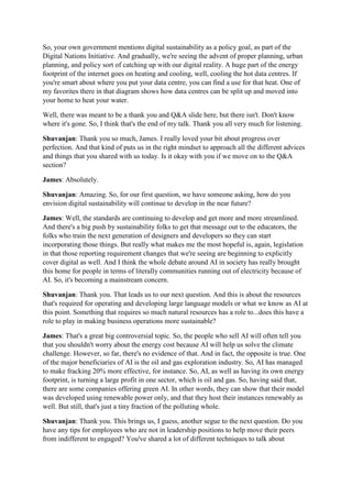 So, your own government mentions digital sustainability as a policy goal, as part of the
Digital Nations Initiative. And gradually, we're seeing the advent of proper planning, urban
planning, and policy sort of catching up with our digital reality. A huge part of the energy
footprint of the internet goes on heating and cooling, well, cooling the hot data centres. If
you're smart about where you put your data centre, you can find a use for that heat. One of
my favorites there in that diagram shows how data centres can be split up and moved into
your home to heat your water.
Well, there was meant to be a thank you and Q&A slide here, but there isn't. Don't know
where it's gone. So, I think that's the end of my talk. Thank you all very much for listening.
Shuvanjan: Thank you so much, James. I really loved your bit about progress over
perfection. And that kind of puts us in the right mindset to approach all the different advices
and things that you shared with us today. Is it okay with you if we move on to the Q&A
section?
James: Absolutely.
Shuvanjan: Amazing. So, for our first question, we have someone asking, how do you
envision digital sustainability will continue to develop in the near future?
James: Well, the standards are continuing to develop and get more and more streamlined.
And there's a big push by sustainability folks to get that message out to the educators, the
folks who train the next generation of designers and developers so they can start
incorporating those things. But really what makes me the most hopeful is, again, legislation
in that those reporting requirement changes that we're seeing are beginning to explicitly
cover digital as well. And I think the whole debate around AI in society has really brought
this home for people in terms of literally communities running out of electricity because of
AI. So, it's becoming a mainstream concern.
Shuvanjan: Thank you. That leads us to our next question. And this is about the resources
that's required for operating and developing large language models or what we know as AI at
this point. Something that requires so much natural resources has a role to...does this have a
role to play in making business operations more sustainable?
James: That's a great big controversial topic. So, the people who sell AI will often tell you
that you shouldn't worry about the energy cost because AI will help us solve the climate
challenge. However, so far, there's no evidence of that. And in fact, the opposite is true. One
of the major beneficiaries of AI is the oil and gas exploration industry. So, AI has managed
to make fracking 20% more effective, for instance. So, AI, as well as having its own energy
footprint, is turning a large profit in one sector, which is oil and gas. So, having said that,
there are some companies offering green AI. In other words, they can show that their model
was developed using renewable power only, and that they host their instances renewably as
well. But still, that's just a tiny fraction of the polluting whole.
Shuvanjan: Thank you. This brings us, I guess, another segue to the next question. Do you
have any tips for employees who are not in leadership positions to help move their peers
from indifferent to engaged? You've shared a lot of different techniques to talk about
 