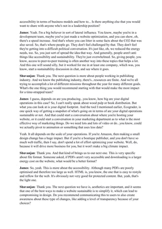 accessibility in terms of business models and how to... Is there anything else that you would
want to share with anyone who's not in a leadership position?
James: Yeah. I'm a big believer in sort of lateral influence. You know, maybe you're in a
development team, maybe you've just made a website optimization, and you can show, oh,
there's a speed increase. And that's where you can litter in some facts about the CO2 that was
also saved. So, that's where people go. They don't feel challenged by that. They don't feel
they're getting into a difficult political conversation. It's just like, oh, we reduced the energy
needs, too. So, you just sort of spread the idea that way. And generally, people aren't anti
things like accessibility and sustainability. They're just overwhelmed. So, giving people, you
know, access to peer-to-peer training is often another way into these topics that helps a lot.
And this one will sound silly, but it worked for me in at least one company, which was, you
know, start a sustainability discussion in chat, and see where it goes.
Shuvanjan: Thank you. The next question is more about people working in publishing
industry. And we know the publishing industry, there's...resources are finite. And we're all
trying to accomplish a lot of different missions throughout the year for many different goals.
What's the one thing you would recommend starting with that would make the most impact
for a time-strapped team?
James: I guess, depends on are you producing...you know, how big are your digital
operations in this case? So, I can't really speak about wood pulp or book distribution. But
what you can look at is your digital footprint. And the tool I mentioned earlier, Ecograder, is
one quick way of getting a snapshot of what's going on in terms of are your digital operations
sustainable or not. And that could start a conversation about where you're hosting your
website, or it could start a conversation in your marketing department as to what is the most
effective way of marketing things. Do we need lots and lots of video or do...you know, could
we actually pivot to animation or something that uses less data?
Yeah. It all depends on the scale of your operations. If you're Amazon, then making a small
design change has a huge impact. But if you're a boutique publisher, and you don't have so
much web traffic, then I say, don't spend a lot of effort optimizing your website. Well, do,
because it will drive more business for you, but it won't make a big climate impact.
Shuvanjan: Thank you. And that kind of brings us to our next one. This is very specific
about file format. Someone asked, if PDFs aren't very accessible and downloading is a larger
energy cost on the website, what would be a better format?
James: So, yeah. This is more about the accessibility. Although many PDFs are poorly
optimised and therefore too large as well. HTML is, you know, the one that is easy to restyle
and reflow for the web. It's obviously not very good for protected content. But, yeah, that's
the light one.
Shuvanjan: Thank you. The next question we have is, aesthetics are important, and it seems
that one of the best ways to make a website sustainable is to simplify it, which can lead to
compromising in design. Do you recommend communicating this to users to also create
awareness about these type of changes, like adding a level of transparency because of your
choices?
 