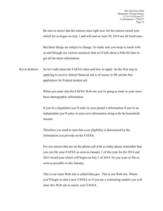 PSC-ED-FSA-TISD
Moderator: Christal Simms
11-19-13/4:30 pm CT
Confirmation # 7769537
Page 10

Be sure to notice that the interest rates right now for the current award year
which for us began on July 1 and will end on June 30, 2014 are all fixed rates.
But these things are subject to change. So make sure you keep in touch with
us and through our various resources  that  we’ll talk about a little bit later to
get all the latest information.
Kevin Roberts:

So  let’s  talk  about  the  FAFSA when and how to apply. So the first step in
applying to receive federal financial aid is of course to fill out the free
application for Federal student aid.
When you enter into the FAFSA Web site you’re  going  to  enter  in  your  most
basic demographic information.
If  you’re  a  dependent you’ll  enter  in  your  parent’s  information  if  you’re  an  
independent  you’ll  enter  in  your  own  information  along  with  the household
income.
Therefore you need to note that your eligibility is determined by the
information you provide on the FAFSA.
For our seniors that are on the phone call with us today please remember that
you can file your FAFSA as soon as January 1 of this year for the 2014 and
2015 award year which will begin on July 1 of 2014. So you want to file as
soon as possible so this January.
This is our main Web site is called fafsa.gov. This is our Web site. Where
you’ll begin to start a new FAFSA or if you are a continuing student you will
enter this Web site to renew your FAFSA.

 