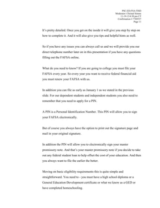 PSC-ED-FSA-TISD
Moderator: Christal Simms
11-19-13/4:30 pm CT
Confirmation # 7769537
Page 11

It’s pretty detailed. Once you get on the inside it will give you step by step on
how to complete it. And it will also give you tips and helpful hints as well.
So if you have any issues you can always call us and we will provide you our
direct telephone number later on in this presentation if you have any questions
filling out the FAFSA online.
What do you need to know? If you are going to college you must file your
FAFSA every year. So every year you want to receive federal financial aid
you must renew your FAFSA with us.
In addition you can file as early as January 1 as we stated in the previous
slide. For our dependent students and independent students you also need to
remember that you need to apply for a PIN.
A PIN is a Personal Identification Number. This PIN will allow you to sign
your FAFSA electronically.
But of course you always have the option to print out the signature page and
mail in your original signature.
In addition the PIN will allow you to electronically sign your master
promissory  note.  And  that’s  your  master  promissory  note  if  you  decide  to  take  
out any federal student loan to help offset the cost of your education. And then
you always want to file the earlier the better.
Moving on basic eligibility requirements this is quite simple and
straightforward. You need to - you must have a high school diploma or a
General Education Development certificate or what we know as a GED or
have completed homeschooling.

 