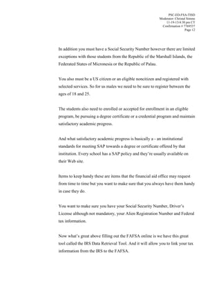 PSC-ED-FSA-TISD
Moderator: Christal Simms
11-19-13/4:30 pm CT
Confirmation # 7769537
Page 12

In addition you must have a Social Security Number however there are limited
exceptions with those students from the Republic of the Marshall Islands, the
Federated States of Micronesia or the Republic of Palau.
You also must be a US citizen or an eligible noncitizen and registered with
selected services. So for us males we need to be sure to register between the
ages of 18 and 25.
The students also need to enrolled or accepted for enrollment in an eligible
program, be pursuing a degree certificate or a credential program and maintain
satisfactory academic progress.
And what satisfactory academic progress is basically a - an institutional
standards for meeting SAP towards a degree or certificate offered by that
institution. Every school has a SAP policy and they’re usually available on
their Web site.
Items to keep handy these are items that the financial aid office may request
from time to time but you want to make sure that you always have them handy
in case they do.
You want to make sure you have your Social Security Number, Driver’s
License although not mandatory, your Alien Registration Number and Federal
tax information.
Now  what’s great above filling out the FAFSA online is we have this great
tool called the IRS Data Retrieval Tool. And it will allow you to link your tax
information from the IRS to the FAFSA.

 