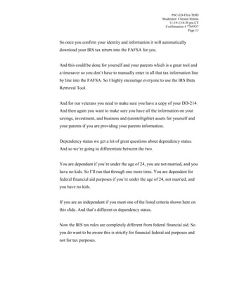 PSC-ED-FSA-TISD
Moderator: Christal Simms
11-19-13/4:30 pm CT
Confirmation # 7769537
Page 13

So once you confirm your identity and information it will automatically
download your IRS tax return into the FAFSA for you.
And this could be done for yourself and your parents which is a great tool and
a  timesaver  so  you  don’t  have  to  manually  enter  in  all  that  tax  information  line  
by line into the FAFSA. So I highly encourage everyone to use the IRS Data
Retrieval Tool.
And for our veterans you need to make sure you have a copy of your DD-214.
And then again you want to make sure you have all the information on your
savings, investment, and business and (unintelligible) assets for yourself and
your parents if you are providing your parents information.
Dependency status we get a lot of great questions about dependency status.
And so we’re going to differentiate between the two.
You  are  dependent  if  you’re  under  the  age  of  24, you are not married, and you
have no kids. So  I’ll run that through one more time. You are dependent for
federal financial aid purposes if  you’re  under the age of 24, not married, and
you have no kids.
If you are an independent if you meet one of the listed criteria shown here on
this slide. And  that’s  different  or  dependency  status.
Now the IRS tax rules are completely different from federal financial aid. So
you do want to be aware this is strictly for financial federal aid purposes and
not for tax purposes.

 