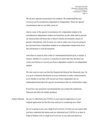 PSC-ED-FSA-TISD
Moderator: Christal Simms
11-19-13/4:30 pm CT
Confirmation # 7769537
Page 14

We do have special circumstances for students. We understand that not
everyone can be considered a dependent or independent. There are special
circumstances that we are fully aware of.
And so some of the special circumstances for a dependent student to be
considered an independent student are listed here on this slide such as parents
are incarcerated, left home due to abusive family environment, unsure of
parents whereabouts, and of course we want to make sure if you are going to
be converted from a dependent student to an independent student that all of
this information is well documented.
And what we mean by that is  that  it’s  substantiated backed up by a teacher, a
mentor,  whether  it’s  a  court  or  a  councilor et cetera that they that they can
verify your history to convert you from a dependent student to an independent
student.
We also want to warn you that the financial aid director has financials stay. So
it is up to a financial aid director at every institution to make a determination
as to whether or not they will convert you from a dependent into an
independent based upon the special circumstances that we outlined here today.
If you have any questions I recommend that you contact the institutions
financial aid office for further guidance.
Amber Johnson: So  you’ve submitted your FAFSA or your renewal application or your
original application for the first time and you’re wondering now what?
So we’re going to give you a high level overview of what you can expect after
you have submitted the button and you submitted your FAFSA to us here at
Federal Student Aid so a high level overview so you and your parent or

 