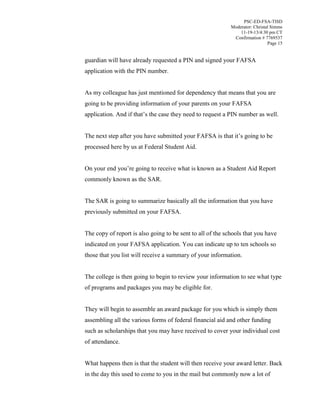 PSC-ED-FSA-TISD
Moderator: Christal Simms
11-19-13/4:30 pm CT
Confirmation # 7769537
Page 15

guardian will have already requested a PIN and signed your FAFSA
application with the PIN number.
As my colleague has just mentioned for dependency that means that you are
going to be providing information of your parents on your FAFSA
application. And if  that’s  the  case  they  need  to  request  a  PIN number as well.
The next step after you have submitted your FAFSA is  that  it’s  going  to  be  
processed here by us at Federal Student Aid.
On your end  you’re  going  to  receive  what is known as a Student Aid Report
commonly known as the SAR.
The SAR is going to summarize basically all the information that you have
previously submitted on your FAFSA.
The copy of report is also going to be sent to all of the schools that you have
indicated on your FAFSA application. You can indicate up to ten schools so
those that you list will receive a summary of your information.
The college is then going to begin to review your information to see what type
of programs and packages you may be eligible for.
They will begin to assemble an award package for you which is simply them
assembling all the various forms of federal financial aid and other funding
such as scholarships that you may have received to cover your individual cost
of attendance.
What happens then is that the student will then receive your award letter. Back
in the day this used to come to you in the mail but commonly now a lot of

 