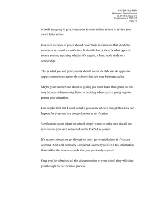 PSC-ED-FSA-TISD
Moderator: Christal Simms
11-19-13/4:30 pm CT
Confirmation # 7769537
Page 16

schools are going to give you access to some online system to review your
award letter online.
However it comes to you it should cover basic information that should be
consistent across all award letters. It should clearly identify what types of
money  you  are  receiving  whether  it’s  a  grant,  a loan, work study or a
scholarship.
This is what you and your parents should use to identify and do apples to
apples comparisons across the schools that you may be interested in.
Maybe your number one choice is giving you more loans than grants so this
may  become  a  determining  factor  in  deciding  where  you’re  going  to  go  to  
pursue your education.
One helpful hint that I want to make you aware of even though this does not
happen for everyone is a process known as verification.
Verification occurs when the school simply wants to make sure that all the
information you have submitted on the FAFSA is correct.
It’s  an  easy  process  to  get  through  so  don’t  get  worried  about  it  if  you  are  
selected. And what normally is required is some type of IRS tax information
that verifies the income records that you previously reported.
Once  you’ve  submitted all this documentation to your school they will clear
you through the verification process.

 