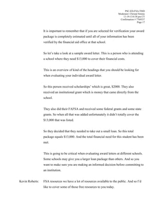 PSC-ED-FSA-TISD
Moderator: Christal Simms
11-19-13/4:30 pm CT
Confirmation # 7769537
Page 17

It is important to remember that if you are selected for verification your award
package is completely estimated until all of your information has been
verified by the financial aid office at that school.
So  let’s  take  a  look  at  a  sample  award  letter.  This  is  a  person  who  is  attending  
a school where they need $13,000 to cover their financial costs.
This is an overview of kind of the headings that you should be looking for
when evaluating your individual award letter.
So this person received scholarships’ which is great, $2000. They also
received an institutional grant which is money that came directly from the
school.
They also did their FAFSA and received some federal grants and some state
grants. So when all  that  was  added  unfortunately  it  didn’t  totally  cover  the  
$13,000 that was listed.
So they decided that they needed to take out a small loan. So this total
package equals $13,000. And the total financial need for this student has been
met.
This is going to be critical when evaluating award letters at different schools.
Some schools may give you a larger loan package than others. And so you
want to make sure you are making an informed decision before committing to
an institution.
Kevin Roberts:

FSA resources we have a lot of resources available to the public. And  so  I’d  
like to cover some of those free resources to you today.

 