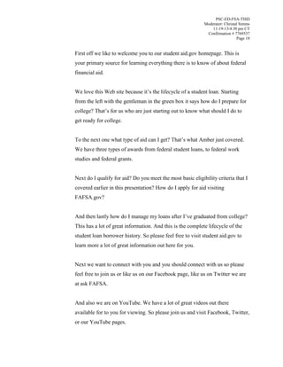 PSC-ED-FSA-TISD
Moderator: Christal Simms
11-19-13/4:30 pm CT
Confirmation # 7769537
Page 18

First off we like to welcome you to our student aid.gov homepage. This is
your primary source for learning everything there is to know of about federal
financial aid.
We love this Web site because  it’s  the lifecycle of a student loan. Starting
from the left with the gentleman in the green box it says how do I prepare for
college? That’s  for  us  who  are  just  starting  out to know what should I do to
get ready for college.
To  the  next  one  what  type  of  aid  can  I  get?  That’s  what  Amber  just  covered.
We have three types of awards from federal student loans, to federal work
studies and federal grants.
Next do I qualify for aid? Do you meet the most basic eligibility criteria that I
covered earlier in this presentation? How do I apply for aid visiting
FAFSA.gov?
And then lastly how do I manage my loans after I’ve graduated from college?
This has a lot of great information. And this is the complete lifecycle of the
student loan borrower history. So please feel free to visit student aid.gov to
learn more a lot of great information out here for you.
Next we want to connect with you and you should connect with us so please
feel free to join us or like us on our Facebook page, like us on Twitter we are
at ask FAFSA.
And also we are on YouTube. We have a lot of great videos out there
available for to you for viewing. So please join us and visit Facebook, Twitter,
or our YouTube pages.

 