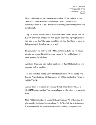 PSC-ED-FSA-TISD
Moderator: Christal Simms
11-19-13/4:30 pm CT
Confirmation # 7769537
Page 19

Next I told you earlier that you can always call us. We are available to you.
We have a Federal Student Aid Information contact Center which is
commonly known as FSAIC. They are available to you in both English as well
as in Spanish.
They can answer the most general information about Federal Student Aid, the
FAFSA application, and you can even request to receive a paper application if
you  want  to  and  they’ll  be  happy  to  mail  that  out. And  they’ll  also be happy to
help you through the online process as well.
In addition they can help you with FAFSA corrections. Let’s  say  you  made  a  
mistake and you need to go in there and change it. They will be happy to
assist you over the telephone.
And lastly if you  are  a  prior  student  loan  borrower  they’ll  be  happy  to  go  over  
any prior student loan history.
The most important number you want to remember is 1-800 the number four
Fed aid. Again that is our toll free number is 1-800 the number four Fed aid or
1-800-433-3243.
And our hours of operations are Monday through Friday from 8:00 AM to
10:00 PM Eastern Standard Time. So you have a lot of great ways to reach out
to us.
Next I’d  like  to  introduce  to  you  our  College Scorecard. All of these next few
slides can be found at collegecost.ed.gov. So the Web link for the information
I’m  going  over  for  the  next  few  slides  are  all  located at collegecost.ed.gov.

 