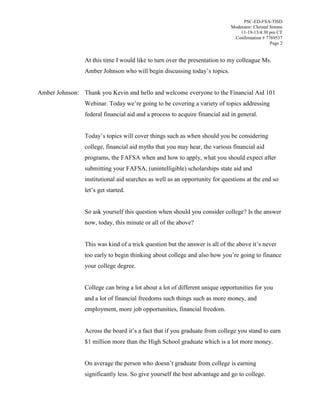 PSC-ED-FSA-TISD
Moderator: Christal Simms
11-19-13/4:30 pm CT
Confirmation # 7769537
Page 2

At this time I would like to turn over the presentation to my colleague Ms.
Amber  Johnson  who  will  begin  discussing  today’s  topics.
Amber Johnson: Thank you Kevin and hello and welcome everyone to the Financial Aid 101
Webinar. Today we’re going to be covering a variety of topics addressing
federal financial aid and a process to acquire financial aid in general.
Today’s topics will cover things such as when should you be considering
college, financial aid myths that you may hear, the various financial aid
programs, the FAFSA when and how to apply, what you should expect after
submitting your FAFSA, (unintelligible) scholarships state aid and
institutional aid searches as well as an opportunity for questions at the end so
let’s  get  started.
So ask yourself this question when should you consider college? Is the answer
now, today, this minute or all of the above?
This was kind of a trick question but the answer is all of the above it’s  never  
too  early  to  begin  thinking  about  college  and  also  how  you’re  going  to  finance  
your college degree.
College can bring a lot about a lot of different unique opportunities for you
and a lot of financial freedoms such things such as more money, and
employment, more job opportunities, financial freedom.
Across the board  it’s  a  fact  that  if  you  graduate  from  college  you  stand  to  earn  
$1 million more than the High School graduate which is a lot more money.
On  average  the  person  who  doesn’t  graduate from college is earning
significantly less. So give yourself the best advantage and go to college.

 