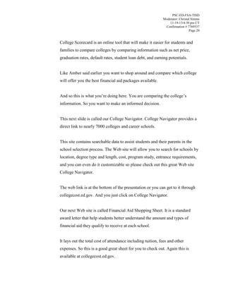 PSC-ED-FSA-TISD
Moderator: Christal Simms
11-19-13/4:30 pm CT
Confirmation # 7769537
Page 20

College Scorecard is an online tool that will make it easier for students and
families to compare colleges by comparing information such as net price,
graduation rates, default rates, student loan debt, and earning potentials.
Like Amber said earlier you want to shop around and compare which college
will offer you the best financial aid packages available.
And so this is  what  you’re  doing  here.  You  are comparing the college’s
information. So you want to make an informed decision.
This next slide is called our College Navigator. College Navigator provides a
direct link to nearly 7000 colleges and career schools.
This site contains searchable data to assist students and their parents in the
school selection process. The Web site will allow you to search for schools by
location, degree type and length, cost, program study, entrance requirements,
and you can even do it customizable so please check out this great Web site
College Navigator.
The web link is at the bottom of the presentation or you can get to it through
collegecost.ed.gov. And you just click on College Navigator.
Our next Web site is called Financial Aid Shopping Sheet. It is a standard
award letter that help students better understand the amount and types of
financial aid they qualify to receive at each school.
It lays out the total cost of attendance including tuition, fees and other
expenses. So this is a good great sheet for you to check out. Again this is
available at collegecost.ed.gov.

 