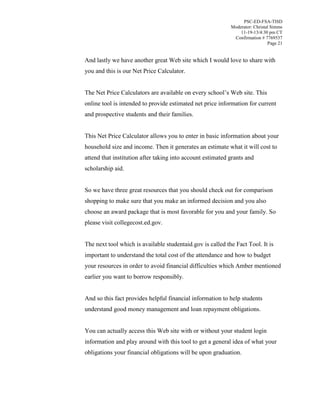 PSC-ED-FSA-TISD
Moderator: Christal Simms
11-19-13/4:30 pm CT
Confirmation # 7769537
Page 21

And lastly we have another great Web site which I would love to share with
you and this is our Net Price Calculator.
The Net Price Calculators are available on every school’s Web site. This
online tool is intended to provide estimated net price information for current
and prospective students and their families.
This Net Price Calculator allows you to enter in basic information about your
household size and income. Then it generates an estimate what it will cost to
attend that institution after taking into account estimated grants and
scholarship aid.
So we have three great resources that you should check out for comparison
shopping to make sure that you make an informed decision and you also
choose an award package that is most favorable for you and your family. So
please visit collegecost.ed.gov.
The next tool which is available studentaid.gov is called the Fact Tool. It is
important to understand the total cost of the attendance and how to budget
your resources in order to avoid financial difficulties which Amber mentioned
earlier you want to borrow responsibly.
And so this fact provides helpful financial information to help students
understand good money management and loan repayment obligations.
You can actually access this Web site with or without your student login
information and play around with this tool to get a general idea of what your
obligations your financial obligations will be upon graduation.

 