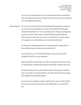 PSC-ED-FSA-TISD
Moderator: Christal Simms
11-19-13/4:30 pm CT
Confirmation # 7769537
Page 22

So we have several great tools for you. So please check them out and utilize
them. And make informed choices about the institution you want to attend and
be a very responsible borrower.
Amber Johnson: So  we’ve  just  covered  the  various federal financial aid programs available to
you. But we are aware that there are times where filing the FAFSA being
awarded  federal  funds  don’t  cover  everything  and  we  strongly  encourage  that  
you start to look for other sources of federal financial aid and other nonfederal sources to help cover your total cost of education. So in this section
we’re going to cover scholarships, state aid and institutional aid.
So  when  you’re  thinking  about  how  am  I  going  to  pay  for  college  think  of  
these different sources where money can come from?
Of course there is us at the federal government and you can access that
through the FAFSA as we just described.
State government is another big one. States are giving out a lot of free money
for simply being a resident and attending  a  school  that’s located in that state.
Of course amounts will vary from  state  to  state  but  what’s  pretty  common  is  
that a lot of states use our fast perform as the basic criteria to begin assessing
your eligibility for their grant program.
So not only are you killing a couple of birds with one stone with the FAFSA
but you can also access more grant money which again as we discussed is
free.

 
