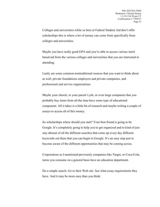 PSC-ED-FSA-TISD
Moderator: Christal Simms
11-19-13/4:30 pm CT
Confirmation # 7769537
Page 23

Colleges and universities while us here at Federal Student Aid don’t  offer  
scholarships this is where a lot of money can come from specifically from
colleges and universities.
Maybe  you  have  really  good  GPA  and  you’re  able  to  access  various  merit
based aid from the various colleges and universities that you are interested in
attending.
Lastly are some common nontraditional sources that you want to think about
as well, private foundations employers and private companies, and
professional and service organizations.
Maybe your church, or  your  parent’s  job, or even large companies that you
probably buy items from all the time have some type of educational
component. All it takes is a little bit of research and maybe writing a couple of
essays to access all of this money.
So scholarships where should you start? Your best friend is going to be
Google.  It’s completely going to help you to get organized and to kind of just
stay abreast of all the different searches that come up every day different
keywords out there that you can begin to Google. It’s  an  easy  step  just  to  
become aware of the different opportunities that may be coming across.
Corporations as I mentioned previously companies like Target, or Coca-Cola,
items you consume on a general basis have an education department.
Do a simple search. Go to their Web site. See what essay requirements they
have. And it may be more easy than you think.

 