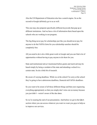 PSC-ED-FSA-TISD
Moderator: Christal Simms
11-19-13/4:30 pm CT
Confirmation # 7769537
Page 24

Also the US Department of Education also has a search engine. So as the
second to Google definitely go to us as well.
This one may also pinpoint specifically different keywords that pop up at
different institutions. And we have a lot of information there based upon the
schools who are working in our program.
The big thing never pay for scholarships just like you should never pay for
anyone to do the FAFSA form for you scholarship searches should be
completely free.
All you need to do is do a little grunt work in Google and you can find a lot of
opportunities without having to pay anyone to do them for you.
State and institutional aid as I mentioned before grants and merit aid may be
based simply by being a resident of the state and attending a school in a
certain state. So do a little bit of research.
Be  aware  of  varying  deadlines.  While  we  at  the  school  I’m  sorry  at  the  school  
they’re  going  to  have  admissions  deadlines, financial aid FAFSA deadlines.
So you want to be aware of all those different things and that your organizing
everything appropriately  so  that  you  simply  don’t  miss  out  on  money  because  
you  just  didn’t  - weren’t aware of the due dates.
So we’re nearing the end of our presentation. And before we get to the Q&A
section where you can access whatever you want we want you guys to help us
to improve our services.

 