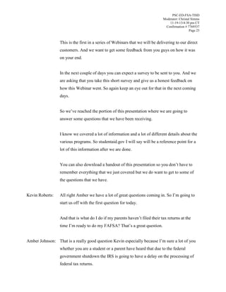 PSC-ED-FSA-TISD
Moderator: Christal Simms
11-19-13/4:30 pm CT
Confirmation # 7769537
Page 25

This is the first in a series of Webinars that we will be delivering to our direct
customers. And we want to get some feedback from you guys on how it was
on your end.
In the next couple of days you can expect a survey to be sent to you. And we
are asking that you take this short survey and give us a honest feedback on
how this Webinar went. So again keep an eye out for that in the next coming
days.
So  we’ve  reached  the  portion  of  this  presentation  where  we  are  going  to  
answer some questions that we have been receiving.
I know we covered a lot of information and a lot of different details about the
various programs. So studentaid.gov I will say will be a reference point for a
lot of this information after we are done.
You can also download a handout  of  this  presentation  so  you  don’t  have  to  
remember everything that we just covered but we do want to get to some of
the questions that we have.
Kevin Roberts:

All right Amber we have a lot of great questions coming in.  So  I’m going to
start us off with the first question for today.
And that is what do I  do  if  my  parents  haven’t  filed their tax returns at the
time  I’m  ready  to  do my FAFSA?  That’s  a  great  question.

Amber Johnson: That  is  a  really  good  question  Kevin  especially  because  I’m  sure  a  lot  of  you  
whether you are a student or a parent have heard that due to the federal
government shutdown the IRS is going to have a delay on the processing of
federal tax returns.

 