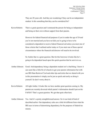 PSC-ED-FSA-TISD
Moderator: Christal Simms
11-19-13/4:30 pm CT
Confirmation # 7769537
Page 27

They are 20 years old. And they are wondering if they can be an independent
student. Is this something that they can be considered for?
Kevin Roberts:

That is a great question and I commend the person for being so independent
and being on their own without support from their parents.
However  for  federal  financial  aid  purposes  if  you’re  under  the  age  of  24  and  
you’re  not  married  and  you  have  no  kids  you’re  going  to  have  to  be  
considered a dependent to receive federal financial aid unless you meet one of
those criteria that I outlined earlier today or if you meet one of those special
circumstances where the financial aid director will need to be involved.
So Amber that is a great question. But for this borrower it looks like he’s  
going to be dependent based upon this quick question that he sent in to us.

Amber Johnson: Good.  And  dependency  being  a  dependent  student  isn’t  a  bad  thing.  I  know  it
can seem like a little bit of a hassle to get your parents information but with
our IRS Data Retrieval Tool and other tips and tricks that we shared with you
in this presentation it simply can be just as quick and easily as doing it
yourself. So  don’t  worry  about  it.
Kevin Roberts:

All right Amber. It looks like we have another great question coming in. My
parents  are  recently  divorced  which  parent’s  information should I put on the
FAFSA?  That’s  a  great  question.  We  get  that  quite  often  here.

Amber Johnson: Yes. And  it’s  a  pretty  straightforward  answer. So it was kind of kind of
described earlier. Our dependency rules are a little bit different from what the
IRS uses in terms of determining dependency for the purposes of federal tax
returns.

 