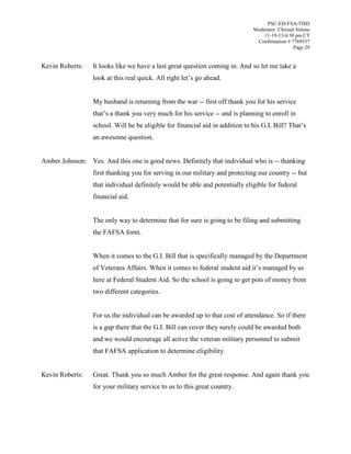PSC-ED-FSA-TISD
Moderator: Christal Simms
11-19-13/4:30 pm CT
Confirmation # 7769537
Page 29

Kevin Roberts:

It looks like we have a last great question coming in. And so let me take a
look  at  this  real  quick.  All  right  let’s  go  ahead.
My husband is returning from the war -- first off thank you for his service
that’s  a  thank  you  very  much  for  his  service  -- and is planning to enroll in
school. Will he be eligible for financial  aid  in  addition  to  his  G.I.  Bill?  That’s  
an awesome question.

Amber Johnson: Yes. And this one is good news. Definitely that individual who is -- thanking
first thanking you for serving in our military and protecting our country -- but
that individual definitely would be able and potentially eligible for federal
financial aid.
The only way to determine that for sure is going to be filing and submitting
the FAFSA form.
When it comes to the G.I. Bill that is specifically managed by the Department
of Veterans Affairs. When it comes to federal student aid it’s managed by us
here at Federal Student Aid. So the school is going to get pots of money from
two different categories.
For us the individual can be awarded up to that cost of attendance. So if there
is a gap there that the G.I. Bill can cover they surely could be awarded both
and we would encourage all active the veteran military personnel to submit
that FAFSA application to determine eligibility.
Kevin Roberts:

Great. Thank you so much Amber for the great response. And again thank you
for your military service to us to this great country.

 