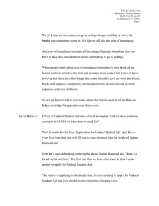 PSC-ED-FSA-TISD
Moderator: Christal Simms
11-19-13/4:30 pm CT
Confirmation # 7769537
Page 3

We all know it costs money to go to college though and this is where the
barrier can sometimes come in. We like to call this the cost of attendance.
And cost of attendance includes all the unique financial situations that you
have to take into consideration when committing to go to college.
When people think about cost of attendance immediately they think of the
tuition and fees which is the first and primary main source that you will have
to cover but there are other things that come into play such as room and board,
books and supplies, equipment, and transportation, miscellaneous personal
expenses and even childcare.
So we are here to talk to you today about the federal sources of aid that can
help you bridge the gap and cover these costs.
Kevin Roberts:

Office of Federal Student Aid uses a lot of acronyms. And the most common
acronym is FAFSA so what does it stand for?
Well it stands for the Free Application for Federal Student Aid. And this is
your first form that you will fill out to your entrance into the world of federal
financial aid.
Next let’s  start  debunking  some  myths  about  federal  financial  aid. There’s  a  
lot of myths out there. The first one that we hear a lot about is that it costs
money to apply for Federal Student Aid.
The reality is applying is absolutely free. It costs nothing to apply for Federal
Student Aid and you should avoid companies charging a fee.

 