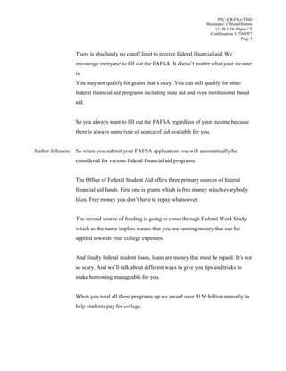 PSC-ED-FSA-TISD
Moderator: Christal Simms
11-19-13/4:30 pm CT
Confirmation # 7769537
Page 5

There is absolutely no cutoff limit to receive federal financial aid. We
encourage everyone to fill out the FAFSA. It  doesn’t matter what your income
is.
You  may  not  qualify  for  grants  that’s  okay. You can still qualify for other
federal financial aid programs including state aid and even institutional based
aid.
So you always want to fill out the FAFSA regardless of your income because
there is always some type of source of aid available for you.
Amber Johnson: So when you submit your FAFSA application you will automatically be
considered for various federal financial aid programs.
The Office of Federal Student Aid offers three primary sources of federal
financial aid funds. First one is grants which is free money which everybody
likes.  Free  money  you  don’t  have  to  repay  whatsoever.
The second source of funding is going to come through Federal Work Study
which as the name implies means that you are earning money that can be
applied towards your college expenses.
And finally federal student loans, loans  are  money  that  must  be  repaid.  It’s not
so  scary.  And  we’ll talk about different ways to give you tips and tricks to
make borrowing manageable for you.
When you total all these programs up we award over $150 billion annually to
help students pay for college.

 