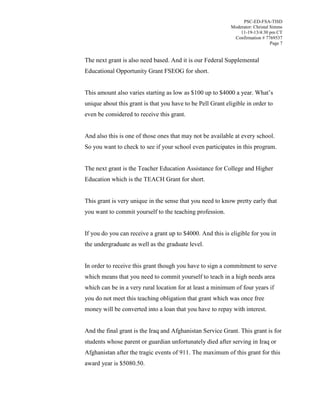 PSC-ED-FSA-TISD
Moderator: Christal Simms
11-19-13/4:30 pm CT
Confirmation # 7769537
Page 7

The next grant is also need based. And it is our Federal Supplemental
Educational Opportunity Grant FSEOG for short.
This  amount  also  varies  starting  as  low  as  $100  up  to  $4000  a  year.  What’s  
unique about this grant is that you have to be Pell Grant eligible in order to
even be considered to receive this grant.
And also this is one of those ones that may not be available at every school.
So you want to check to see if your school even participates in this program.
The next grant is the Teacher Education Assistance for College and Higher
Education which is the TEACH Grant for short.
This grant is very unique in the sense that you need to know pretty early that
you want to commit yourself to the teaching profession.
If you do you can receive a grant up to $4000. And this is eligible for you in
the undergraduate as well as the graduate level.
In order to receive this grant though you have to sign a commitment to serve
which means that you need to commit yourself to teach in a high needs area
which can be in a very rural location for at least a minimum of four years if
you do not meet this teaching obligation that grant which was once free
money will be converted into a loan that you have to repay with interest.
And the final grant is the Iraq and Afghanistan Service Grant. This grant is for
students whose parent or guardian unfortunately died after serving in Iraq or
Afghanistan after the tragic events of 911. The maximum of this grant for this
award year is $5080.50.

 
