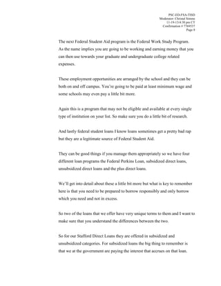 PSC-ED-FSA-TISD
Moderator: Christal Simms
11-19-13/4:30 pm CT
Confirmation # 7769537
Page 8

The next Federal Student Aid program is the Federal Work Study Program.
As the name implies you are going to be working and earning money that you
can then use towards your graduate and undergraduate college related
expenses.
These employment opportunities are arranged by the school and they can be
both on and off campus. You’re going to be paid at least minimum wage and
some schools may even pay a little bit more.
Again this is a program that may not be eligible and available at every single
type of institution on your list. So make sure you do a little bit of research.
And lastly federal student loans I know loans sometimes get a pretty bad rap
but they are a legitimate source of Federal Student Aid.
They can be good things if you manage them appropriately so we have four
different loan programs the Federal Perkins Loan, subsidized direct loans,
unsubsidized direct loans and the plus direct loans.
We’ll get into detail about these a little bit more but what is key to remember
here is that you need to be prepared to borrow responsibly and only borrow
which you need and not in excess.
So two of the loans that we offer have very unique terms to them and I want to
make sure that you understand the differences between the two.
So for our Stafford Direct Loans they are offered in subsidized and
unsubsidized categories. For subsidized loans the big thing to remember is
that we at the government are paying the interest that accrues on that loan.

 