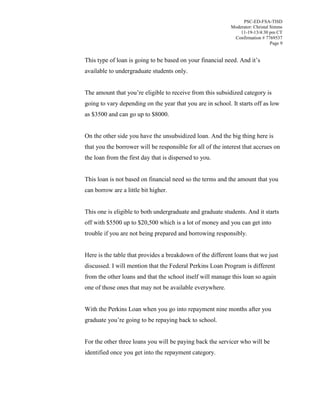 PSC-ED-FSA-TISD
Moderator: Christal Simms
11-19-13/4:30 pm CT
Confirmation # 7769537
Page 9

This type of loan is going to be based on your financial need. And it’s
available to undergraduate students only.
The amount that  you’re eligible to receive from this subsidized category is
going to vary depending on the year that you are in school. It starts off as low
as $3500 and can go up to $8000.
On the other side you have the unsubsidized loan. And the big thing here is
that you the borrower will be responsible for all of the interest that accrues on
the loan from the first day that is dispersed to you.
This loan is not based on financial need so the terms and the amount that you
can borrow are a little bit higher.
This one is eligible to both undergraduate and graduate students. And it starts
off with $5500 up to $20,500 which is a lot of money and you can get into
trouble if you are not being prepared and borrowing responsibly.
Here is the table that provides a breakdown of the different loans that we just
discussed. I will mention that the Federal Perkins Loan Program is different
from the other loans and that the school itself will manage this loan so again
one of those ones that may not be available everywhere.
With the Perkins Loan when you go into repayment nine months after you
graduate  you’re going to be repaying back to school.
For the other three loans you will be paying back the servicer who will be
identified once you get into the repayment category.

 