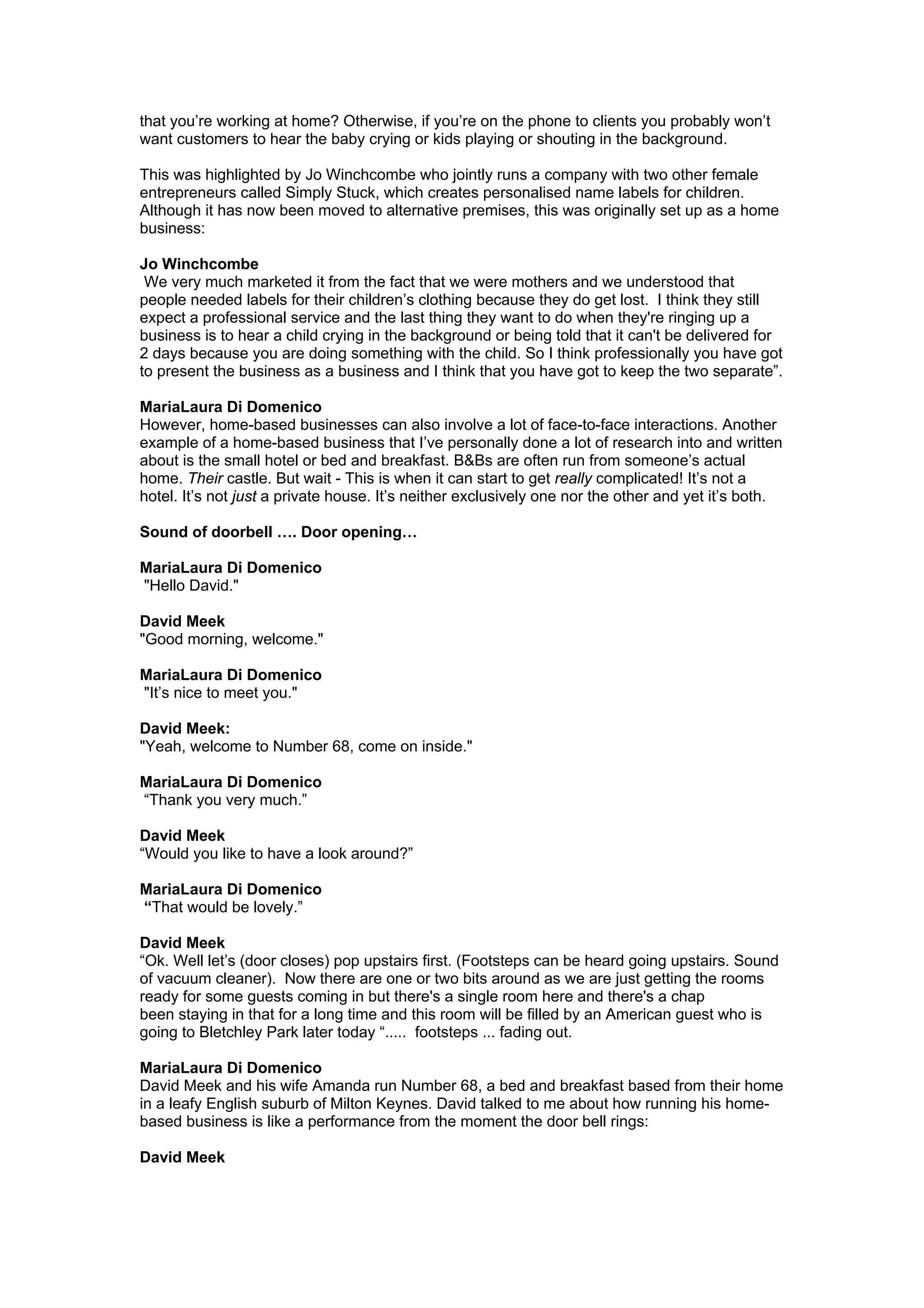 that you’re working at home? Otherwise, if you’re on the phone to clients you probably won’t
want customers to hear the baby crying or kids playing or shouting in the background.

This was highlighted by Jo Winchcombe who jointly runs a company with two other female
entrepreneurs called Simply Stuck, which creates personalised name labels for children.
Although it has now been moved to alternative premises, this was originally set up as a home
business:

Jo Winchcombe
 We very much marketed it from the fact that we were mothers and we understood that
people needed labels for their children’s clothing because they do get lost. I think they still
expect a professional service and the last thing they want to do when they're ringing up a
business is to hear a child crying in the background or being told that it can't be delivered for
2 days because you are doing something with the child. So I think professionally you have got
to present the business as a business and I think that you have got to keep the two separate”.

MariaLaura Di Domenico
However, home-based businesses can also involve a lot of face-to-face interactions. Another
example of a home-based business that I’ve personally done a lot of research into and written
about is the small hotel or bed and breakfast. B&Bs are often run from someone’s actual
home. Their castle. But wait - This is when it can start to get really complicated! It’s not a
hotel. It’s not just a private house. It’s neither exclusively one nor the other and yet it’s both.

Sound of doorbell …. Door opening…

MariaLaura Di Domenico
"Hello David."

David Meek
"Good morning, welcome."

MariaLaura Di Domenico
"It’s nice to meet you."

David Meek:
"Yeah, welcome to Number 68, come on inside."

MariaLaura Di Domenico
“Thank you very much.”

David Meek
“Would you like to have a look around?”

MariaLaura Di Domenico
“That would be lovely.”

David Meek
“Ok. Well let’s (door closes) pop upstairs first. (Footsteps can be heard going upstairs. Sound
of vacuum cleaner). Now there are one or two bits around as we are just getting the rooms
ready for some guests coming in but there's a single room here and there's a chap
been staying in that for a long time and this room will be filled by an American guest who is
going to Bletchley Park later today “..... footsteps ... fading out.

MariaLaura Di Domenico
David Meek and his wife Amanda run Number 68, a bed and breakfast based from their home
in a leafy English suburb of Milton Keynes. David talked to me about how running his home-
based business is like a performance from the moment the door bell rings:

David Meek
 